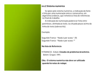 6.6.2 Sistema numérico

    Se optar pelo sistema numérico, a indicação da fonte
é feita por uma numeração única e consecutiva, em
algarismos arábicos, que remeterá à lista de referências
no final do trabalho.
    A indicação da numeração poderá ser feita entre
parênteses, alinhada ao texto, ou situada pouco acima da
linha do texto (sobrescrito).

Exemplo:

Segundo Franco: “Nada é por acaso.” (9)
Segundo Franco: “Nada é por acaso.”9

Na lista de Referência

9 FRANCO, Edson. Estudos de problemas brasileiros.
  Belém: Grapel, 1991.

Obs.: O sistema numérico não deve ser utilizado
quando há notas de rodapé.
 