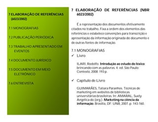 7 ELABORAÇÃO DE REFERÊNCIAS (NBR
7 ELABORAÇÃO DE REFERÊNCIAS      6023/2002)
  (6023/2002)
                                  É a representação dos documentos efetivamente
7.1 MONOGRAFIAS               citados no trabalho. Fixa a ordem dos elementos das
                              referências e estabelece convenções para transcrição e
7.2 PUBLICAÇÃO PERIÓDICA      apresentação da informação originada do documento e
                              de outras fontes de informação.
7.3 TRABALHO APRESENTADO EM
    EVENTOS                   7.1 MONOGRAFIAS
                               Livro
7.4 DOCUMENTO JURÍDICO
                                 ILARI, Rodolfo. Introdução ao estudo do léxico:
                                 brincando com as palavras. 4. ed. São Paulo:
7.5 DOCUMENTO EM MEIO
                                 Contexto, 2008. 193 p.
    ELETRÔNICO

                               Capítulo de Livro
7.6 ENTREVISTA
                                 GUIMARÃES, Tatiara Paranhos. Técnicas de
                                 marketing em websites de bibliotecas
                                 universitárias brasileiras. In: AMARAL, Suely
                                 Angélica do (org.). Marketing na ciência da
                                 informação. Brasília, DF: UNB, 2007. p. 143-160.
 