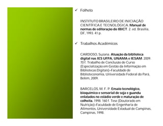  Folheto

  INSTITUTO BRASILEIRO DE INICIAÇÃO
  CIENTÍFICA E TECNOLÓGICA. Manual de
  normas de editoração do IBICT. 2. ed. Brasilia,
  DF, 1993. 41 p.


 Trabalhos Acadêmicos

  CARDOSO, Suzana. Atuação da biblioteca
  digital nas IES UFPA, UNAMA e IESAM. 2009.
  70 f. Trabalho de Conclusão de Curso
  (Especialização em Gestão da Informação em
  Bibliotecas Digitais)–Faculdade de
  Biblioteconomia, Universidade Federal do Pará,
  Belém, 2009.


  BARCELOS, M. F. P. Ensaio tecnológico,
  bioquímico e sensorial de soja e guandu
  enlatados no estádio verde e maturação de
  colheita. 1998. 160 f. Tese (Doutorado em
  Nutrição)–Faculdade de Engenharia de
  Alimentos, Universidade Estadual de Campinas,
  Campinas, 1998.
 