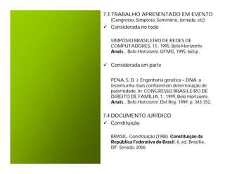 7.3 TRABALHO APRESENTADO EM EVENTO
  (Congresso, Simpósio, Seminário, Jornada, etc)
 Considerada no todo

  SIMPÓSIO BRASILEIRO DE REDES DE
  COMPUTADORES, 13., 1995, Belo Horizonte.
  Anais... Belo Horizonte: UFMG, 1995. 665 p.


 Considerada em parte

  PENA, S. D. J. Engenharia genética – DNA: a
  testemunha mais confiável em determinação de
  paternidade. In: CONGRESSO BRASILEIRO DE
  DIREITO DE FAMÍLIA, 1., 1999, Belo Horizonte.
  Anais... Belo Horizonte: Del Rey, 1999. p. 343-352.


7.4 DOCUMENTO JURÍDICO
 Constituição

  BRASIL. Constituição (1988). Constituição da
  República Federativa do Brasil. 6. ed. Brasília,
  DF: Senado, 2006.
 