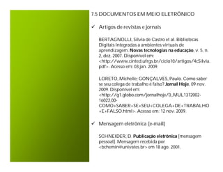7.5 DOCUMENTOS EM MEIO ELETRÔNICO

 Artigos de revistas e jornais

   BERTAGNOLLI, Silvia de Castro et al. Bibliotecas
   Digitais Integradas a ambientes virtuais de
   aprendizagem. Novas tecnologias na educação, v. 5, n.
   2, dez. 2007. Disponível em:
   <http://www.cinted.ufrgs.br/ciclo10/artigos/4cSilvia.
   pdf>. Acesso em: 03 jan. 2009.

   LORETO, Michelle; GONÇALVES, Paulo. Como saber
   se seu colega de trabalho é falso? Jornal Hoje, 09 nov.
   2009. Disponível em:
   <http://g1.globo.com/jornalhoje/0,,MUL1372002-
   16022,00-
   COMO+SABER+SE+SEU+COLEGA+DE+TRABALHO
   +E+FALSO.html>. Acesso em: 12 nov. 2009.

 Mensagem eletrônica (e-mail)

   SCHNEIDER, D. Publicação eletrônica [mensagem
   pessoal]. Mensagem recebida por
   <bchemin@univates.br> em 18 ago. 2001.
 