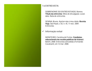 7.6 ENTREVISTA

  SOBRENOME DO ENTREVISTADO, Nomes.
  Título da entrevista. Meio de divulgação. Local,
  data. Nota de entrevista.

  SENNA, Bruno. Ayrton não é meu ídolo. Revista
  Veja, São Paulo, v.42, n. 45, 11 nov. 2009.
  Entrevista.


 Informação verbal

  MONTEIRO, Carolina de Freitas. Condições
  educacionais nas escolas públicas de Icoaraci.
  Belém, 2008. Entrevista concedida a Fernando
  Cavalcanti, em 12 mar. 2008.
 