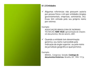 8.1.2 Entidades

 Algumas referências não possuem autoria
  por pessoa física e sim por entidades (órgãos
  governamentais, empresas, seminários, etc).
  Essas têm entrada pelo seu próprio nome
  por extenso.

Exemplo:
   ASSOCIAÇÃO BRASILEIRA DE NORMAS
   TÉCNICAS. NBR 10520: apresentação de citações
   em documentos. Rio de Janeiro, 2001.


 Quando a entidade tem denominação
  genérica, seu nome é precedido pela
  indicação do órgão superior, ou pelo nome
  da jurisdição geográfica à qual pertence.

Exemplo:
   BRASIL. Congresso. Senado. Catálogo de
   documentos históricos. Brasília, DF, 1994. 117 p.
 