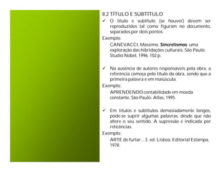 8.2 TÍTULO E SUBTÍTULO
 O título e subtítulo (se houver) devem ser
   reproduzidos tal como figuram no documento,
   separados por dois pontos.
Exemplo:
   CANEVACCI, Massimo. Sincretismos: uma
   exploração das hibridações culturais. São Paulo:
   Studio Nobel, 1996. 102 p.

 Na ausência de autores responsáveis pela obra, a
   referência começa pelo título da obra, sendo que a
   primeira palavra é em maiúscula.
Exemplo:
   APRENDENDO contabilidade em moeda
   constante. São Paulo: Atlas, 1995.

 Em títulos e subtítulos demasiadamente longos,
   pode-se suprir algumas palavras, desde que não
   altere o seu sentido. A supressão é indicada por
   reticências.
Exemplo:
   ARTE de furtar... 3. ed. Lisboa: Editorial Estampa,
   1978.
 
