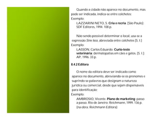 Quando a cidade não aparece no documento, mas
pode ser indicada, indica-se entre colchetes;
Exemplo:
   LAZZARINI NETO, S. Cria e recria. [São Paulo]:
   SDF Editores, 1994. 108 p.

   Não sendo possível determinar o local, usa-se a
expressão Sine loco, abreviada entre colchetes [S. l.]
Exemplo:
   LASSON, Carlos Eduardo. Curto-teste
   veterinária: dermatopatias em cães e gatos. [S. l.]:
   AP, 1996. 33 p.

8.4.2 Editora

    O nome da editora deve ser indicado como
aparece no documento, abreviando-se os prenomes e
suprindo-se palavras que designam a natureza
jurídica ou comercial, desde que sejam dispensáveis
para identificação;
Exemplo:
    AMBROSIO, Vicente. Plano de marketing: passo
    a passo. Rio de Janeiro: Reichmann, 1999. 136 p.
    (na obra: Reichmann Editora)
 