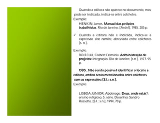 Quando a editora não aparece no documento, mas
pode ser indicada, indica-se entre colchetes;
Exemplo:
   HENKIN, James. Manual das petições
   trabalhistas. Rio de Janeiro: [Ardel], 1985. 205 p.

 Quando a editora não é indicada, indica-se a
  expressão sine nomine, abreviada entre colchetes
  [s. n.].

Exemplo:
   BOITEUX, Colbert Demaria. Administração de
   projetos: integração. Rio de Janeiro: [s.n.], 1977. 95
   p.

    OBS.: Não sendo possível identificar o local e a
editora, ambos serão mencionados entre colchetes
com as expressões: [S.l.: s.n.].
Exemplo:

    LISBOA JÚNIOR, Abdenago. Deus, onde estás?:
    ensino religioso, 5. série. Desenhos Sandro
    Rossetto. [S.l.: s.n.], 1994, 70 p.
 