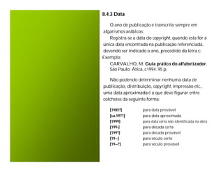 8.4.3 Data

   O ano de publicação é transcrito sempre em
algarismos arábicos;
   Registra-se a data do copyright, quando esta for a
única data encontrada na publicação referenciada,
devendo ser indicado o ano, precedido da letra c;
Exemplo:
   CARVALHO, M. Guia prático do alfabetizador.
   São Paulo: Ática, c1994. 95 p.

   Não podendo determinar nenhuma data de
publicação, distribuição, copyright, impressão etc.,
uma data aproximada é a que deve figurar entre
colchetes da seguinte forma:

   [1985?]          para data provável
   [ca.1971]        para data aproximada
   [1999]           para data certa não identificada na obra
   [199-]           para década certa
   [199?]           para década provável
   [19--]           para século certo
   [19--?]          para século provável
 