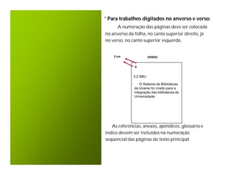 * Para trabalhos digitados no anverso e verso:
      A numeração das páginas deve ser colocada
no anverso da folha, no canto superior direito, já
no verso, no canto superior esquerdo.


    2 cm                VERSO


               8


              2.2 SBU

                  O Sistema de Bibliotecas
              da Unama foi criado para a
              integração das bibliotecas da
              Universidade.




   As referências, anexos, apêndices, glossário e
índice devem ser incluídos na numeração
seqüencial das páginas do texto principal.
 