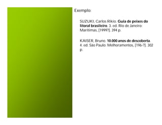 Exemplo:

  SUZUKI, Carlos Rikio. Guia de peixes do
  litoral brasileiro. 3. ed. Rio de Janeiro:
  Marítimas, [1999?]. 394 p.

  KAISER, Bruno. 10.000 anos de descoberta.
  4. ed. São Paulo: Melhoramentos, [196-?]. 302
  p.
 