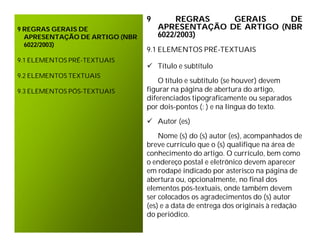 9        REGRAS   GERAIS     DE
9 REGRAS GERAIS DE                  APRESENTAÇÃO DE ARTIGO (NBR
  APRESENTAÇÃO DE ARTIGO (NBR       6022/2003)
  6022/2003)
                                9.1 ELEMENTOS PRÉ-TEXTUAIS
9.1 ELEMENTOS PRÉ-TEXTUAIS
                                 Título e subtítulo
9.2 ELEMENTOS TEXTUAIS
                                    O título e subtítulo (se houver) devem
9.3 ELEMENTOS PÓS-TEXTUAIS      figurar na página de abertura do artigo,
                                diferenciados tipograficamente ou separados
                                por dois-pontos (: ) e na língua do texto.

                                 Autor (es)

                                    Nome (s) do (s) autor (es), acompanhados de
                                breve currículo que o (s) qualifique na área de
                                conhecimento do artigo. O currículo, bem como
                                o endereço postal e eletrônico devem aparecer
                                em rodapé indicado por asterisco na página de
                                abertura ou, opcionalmente, no final dos
                                elementos pós-textuais, onde também devem
                                ser colocados os agradecimentos do (s) autor
                                (es) e a data de entrega dos originais à redação
                                do periódico.
 