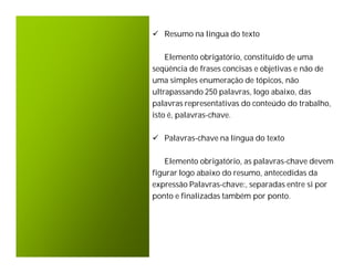  Resumo na língua do texto

    Elemento obrigatório, constituído de uma
seqüência de frases concisas e objetivas e não de
uma simples enumeração de tópicos, não
ultrapassando 250 palavras, logo abaixo, das
palavras representativas do conteúdo do trabalho,
isto é, palavras-chave.

 Palavras-chave na língua do texto

    Elemento obrigatório, as palavras-chave devem
figurar logo abaixo do resumo, antecedidas da
expressão Palavras-chave:, separadas entre si por
ponto e finalizadas também por ponto.
 