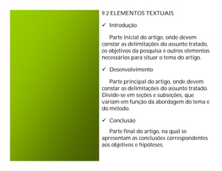9.2 ELEMENTOS TEXTUAIS

 Introdução

   Parte inicial do artigo, onde devem
constar as delimitações do assunto tratado,
os objetivos da pesquisa e outros elementos
necessários para situar o tema do artigo.

 Desenvolvimento

   Parte principal do artigo, onde devem
constar as delimitações do assunto tratado.
Divide-se em seções e subseções, que
variam em função da abordagem do tema e
do método.

 Conclusão
   Parte final do artigo, na qual se
apresentam as conclusões correspondentes
aos objetivos e hipóteses.
 