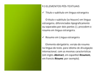 9.3 ELEMENTOS PÓS-TEXTUAIS

 Título e subtítulo em língua estrangeira

   O título e subtítulo (se houver) em língua
estrangeira, diferenciados tipograficamente
ou separados por dois pontos (:), precedem o
resumo em língua estrangeira.

 Resumo em Língua estrangeira

   Elemento obrigatório, versão do resumo
na língua do texto, para idioma de divulgação
internacional, com as mesmas características
(em inglês Abstract, em espanhol Resumem,
em francês Résumé, por exemplo).
 
