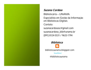 Suzana Cardoso
Bibliotecária – UNAMA
Especialista em Gestão da Informação
em Bibliotecas Digitais
Contato:
suzanacardososc@gmail.com
suzanacardoso_bib@unama.br
(091) 8124-5531 / 9633-1794

      Biblioteca

 bibliotecaunama.blogspot.com

     @bibliotecaunama
 