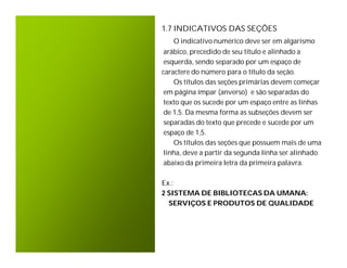 1.7 INDICATIVOS DAS SEÇÕES
   O indicativo numérico deve ser em algarismo
 arábico, precedido de seu título e alinhado a
 esquerda, sendo separado por um espaço de
caractere do número para o título da seção.
    Os títulos das seções primárias devem começar
 em página ímpar (anverso) e são separadas do
 texto que os sucede por um espaço entre as linhas
 de 1,5. Da mesma forma as subseções devem ser
 separadas do texto que precede e sucede por um
 espaço de 1,5.
    Os títulos das seções que possuem mais de uma
 linha, deve a partir da segunda linha ser alinhado
 abaixo da primeira letra da primeira palavra.

Ex.:
2 SISTEMA DE BIBLIOTECAS DA UMANA:
  SERVIÇOS E PRODUTOS DE QUALIDADE
 