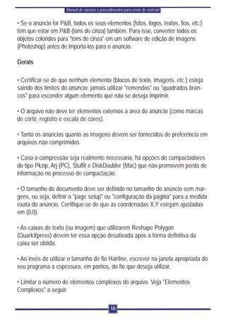 Manual de normas e procedimentos para envio de material


• Se o anúncio for P&B, todos os seus elementos (fotos, logos, textos, fios, etc.)
têm que estar em P&B (tons de cinza) também. Para isso, converter todos os
objetos coloridos para "tons de cinza" em um software de edição de imagens
(Photoshop) antes de importá-los para o anúncio.

Gerais

• Certificar-se de que nenhum elemento (blocos de texto, imagens, etc.) esteja
saindo dos limites do anúncio: jamais utilizar "remendos" ou "quadrados bran-
cos" para esconder algum elemento que não se deseja imprimir.

• O arquivo não deve ter elementos externos à área do anúncio (como marcas
de corte, registro e escala de cores).

• Tanto os anúncios quanto as imagens devem ser fornecidos de preferência em
arquivos não comprimidos.

• Caso a compressão seja realmente necessária, há opções de compactadores
do tipo Pkzip, Arj (PC), Stuffit e DiskDoubler (Mac) que não promovem perda de
informação no processo de compactação.

• O tamanho do documento deve ser definido no tamanho do anúncio sem mar-
gens, ou seja, definir o "page setup" ou "configuração da página" para a medida
exata do anúncio. Certifique-se de que as coordenadas X,Y estejam ajustadas
em (0,0).

• As caixas de texto (ou imagem) que utilizarem Reshape Polygon
(QuarkXpress) devem ter essa opção desativada após a forma definitiva da
caixa ser obtida.

• Ao invés de utilizar o tamanho de fio Hairline, escrever na janela apropriada do
seu programa a espessura, em pontos, do fio que deseja utilizar.

• Limitar o número de elementos complexos do arquivo. Veja "Elementos
Complexos" a seguir.

                                               10
 