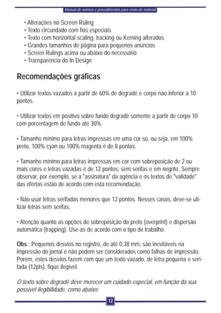 Manual de normas e procedimentos para envio de material


   • Alterações no Screen Ruling
   • Texto circundado com fios especiais
   • Texto com horizontal scaling, tracking ou Kerning alterados
   • Grandes tamanhos de página para pequenos anúncios
   • Screen Rulings acima ou abaixo do necessário
   • Transparência do In Design

Recomendações gráficas
• Utilizar textos vazados a partir de 60% de degradê e corpo não inferior a 10
pontos.

• Utilizar textos em positivo sobre fundo degradê somente a partir de corpo 10
com porcentagem de fundo até 30%.

• Tamanho mínimo para letras impressas em uma cor só, ou seja, em 100%
preto, 100% cyan ou 100% magenta é de 8 pontos.

• Tamanho mínimo para letras impressas em cor com sobreposição de 2 ou
mais cores e letras vazadas é de 12 pontos, sem serifas e em negrito. Sempre
observar, por exemplo, se a "assinatura" da agência e os textos de "validade"
das ofertas estão de acordo com esta recomendação.

• Não usar letras serifadas menores que 12 pontos. Nesses casos, deve-se uti-
lizar letras sem serifas.

• Atenção quanto as opções de sobreposição do preto (overprint) e dispersão
automática (trapping). Use-as de acordo com o tipo de trabalho.

Obs.: Pequenos desvios no registro, de até 0,38 mm, são inevitáveis na
impressão do jornal e não podem ser considerados como falhas de impressão.
Porém, estes desvios fazem com que um texto vazado, de letra pequena e seri-
fada (12pts), fique ilegível.

O texto sobre degradê deve merecer um cuidado especial, em função da sua
possível ilegibilidade, como abaixo:
                                              12
 