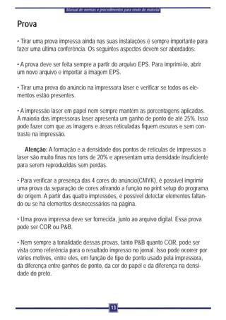 Manual de normas e procedimentos para envio de material


Prova
• Tirar uma prova impressa ainda nas suas instalações é sempre importante para
fazer uma última conferência. Os seguintes aspectos devem ser abordados:

• A prova deve ser feita sempre a partir do arquivo EPS. Para imprimi-lo, abrir
um novo arquivo e importar a imagem EPS.

• Tirar uma prova do anúncio na impressora laser e verificar se todos os ele-
mentos estão presentes.

• A impressão laser em papel nem sempre mantém as porcentagens aplicadas.
A maioria das impressoras laser apresenta um ganho de ponto de até 25%. Isso
pode fazer com que as imagens e áreas reticuladas fiquem escuras e sem con-
traste na impressão.

   Atenção: A formação e a densidade dos pontos de retículas de impressos a
laser são muito finas nos tons de 20% e apresentam uma densidade insuficiente
para serem reproduzidas sem perdas.

• Para verificar a presença das 4 cores do anúncio(CMYK), é possível imprimir
uma prova da separação de cores ativando a função no print setup do programa
de origem. A partir das quatro impressões, é possível detectar elementos faltan-
do ou se há elementos desnecessários na página.

• Uma prova impressa deve ser fornecida, junto ao arquivo digital. Essa prova
pode ser COR ou P&B.

• Nem sempre a tonalidade dessas provas, tanto P&B quanto COR, pode ser
vista como referência para o resultado impresso no jornal. Isso pode ocorrer por
vários motivos, entre eles, em função de tipo de ponto usado pela impressora,
da diferença entre ganhos de ponto, da cor do papel e da diferença na densi-
dade do preto.




                                              13
 