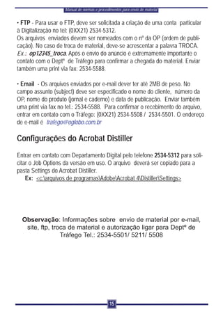 Manual de normas e procedimentos para envio de material


• FTP - Para usar o FTP, deve ser solicitada a criação de uma conta particular
à Digitalização no tel: (0XX21) 2534-5312.
Os arquivos enviados devem ser nomeados com o nº da OP (ordem de publi-
cação). No caso de troca de material, deve-se acrescentar a palavra TROCA.
Ex.:. op12345_troca. Após o envio do anúncio é extremamente importante o
contato com o Deptº de Tráfego para confirmar a chegada do material. Enviar
também uma print via fax: 2534-5588.

• Email - Os arquivos enviados por e-mail dever ter até 2MB de peso. No
campo assunto (subject) deve ser especificado o nome do cliente, número da
OP, nome do produto (jornal e caderno) e data de publicação. Enviar também
uma print via fax no tel.: 2534-5588. Para confirmar o recebimento do arquivo,
entrar em contato com o Tráfego: (0XX21) 2534-5508 / 2534-5501. O endereço
de e-mail é trafego@oglobo.com.br

Configurações do Acrobat Distiller
Entrar em contato com Departamento Digital pelo telefone 2534-5312 para soli-
citar o Job Options da versão em uso. O arquivo deverá ser copiado para a
pasta Settings do Acrobat Distiller.
    Ex: <c:arquivos de programasAdobeAcrobat 4DistillerSettings>




  Observação: Informações sobre envio de material por e-mail,
   site, ftp, troca de material e autorização ligar para Deptº de
                 Tráfego Tel.: 2534-5501/ 5211/ 5508




                                              15
 