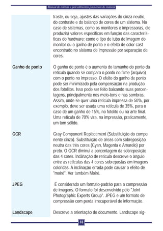Manual de normas e procedimentos para envio de material


                     traste, ou seja, ajustes das variações do cinza neutro,
                     do contraste e do balanço de cores de um sistema. No
                     caso de sistemas, como os monitores e impressoras, ele
                     produzirá valores específicos em função das caracterís-
                     ticas do hardware; como o tipo de tubo de imagem do
                     monitor ou o ganho de ponto e o efeito de color cast
                     encontrado no sistema de impressão por separação de
                     cores.

Ganho de ponto       O ganho de ponto é o aumento do tamanho do ponto da
                     retícula quando se compara o ponto no filme (arquivo)
                     com o ponto no impresso. O efeito do ganho de ponto
                     pode ser minimizado pela compensação na produção
                     dos fotolitos. Isso pode ser feito baixando suas porcen-
                     tagens, principalmente nos meio-tons e nas sombras.
                     Assim, onde se quer uma retícula impressa de 50%, por
                     exemplo, deve ser usada uma retícula de 35%, para o
                     caso de um ganho de 15%, no fotolito ou na arte final.
                     Uma retícula de 70% vira, na impressão, praticamente,
                     um tom sólido.

GCR                  Gray Component Replacement (Substituição do compo
                     nente cinza). Substituição de áreas com sobreposição
                     neutra das três cores (Cyan, Magenta e Amarelo) por
                     preto. O GCR diminui a porcentagem da sobreposição
                     das 4 cores. Inclinação de retícula descreve o ângulo
                     entre as retículas das 4 cores sobrepostas em imagens
                     coloridas. A inclinação errada pode causar o efeito de
                     "moiré". Ver também Moiré.

JPEG                  É considerado um formato-padrão para a compressão
                     de imagens. O formato foi desenvolvido pelo "Joint
                     Photographic Experts Group". JPEG é um formato de
                     compressão com perda irrecuperável de informação.

Landscape            Descreve a orientação do documento. Landscape sig-

                                           18
 
