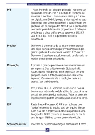 Manual de normas e procedimentos para envio de material


PPI                     "Pixels Per Inch" ou "pixel por polegada" não deve ser
                       confundido com DPI. PPI é a medida de resolução de
                       scanners e monitores. Não é correto dizer que o scan-
                       ner digitaliza em 300 dpi porque a informação impressa
                       (aquilo que está sendo digitalizado) é transformada em
                       pixels na tela do computador. Além disso, o pixel na tela
                       do monitor possui dimensões proporcionais à definição
                       de tela que a placa gráfica possa apresentar (1024 X
                       768; 640 X 480, etc.) e à quantidade de cores
                       simultâneas.

Preview                O preview é um recurso de se inserir em um arquivo
                       uma cópia do seu conteúdo para visualização em pro-
                       gramas gráficos. É comum nos formatos EPS ou TIFF.
                       O preview é usado para posicionamento do elemento no
                       monitor dentro de um documento.

Resolução              Expressa o grau de precisão em que um elemento vai
                       ser impresso. Sua unidade é o dpi (dots per inch).
                       Assim, quanto mais pontos forem impressos em uma
                       polegada, maior a definição daquilo que está sendo
                       impresso. Quanto mais alta a resolução, maior é o
                       arquivo. Ver também pixels.

RGB                    Red, Green, Blue, ou vermelho, verde e azul. São as
                       três cores primárias do modelo aditivo de cores. A soma
                       dessas três cores produz luz branca. Todas as cores do
                       espectro visível podem ser criadas com estas três cores.

RIP                    Raster Image Processor. O RIP é um software que
                       "traduz" o formato do arquivo para um arquivo Bitmap.
                       Após isso, ele é impresso em filme (ou papel) em uma
                       Imagesetter. O RIP converte as informações de cor de
                       uma imagem (P&B ou cor) em pontos de retícula.

Separação de Cor       Processo de separar uma imagem colorida nas 4 cores

                                             20
 