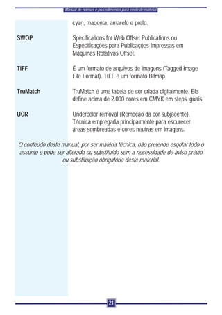 Manual de normas e procedimentos para envio de material


                       cyan, magenta, amarelo e preto.

SWOP                   Specifications for Web Offset Publications ou
                       Especificações para Publicações Impressas em
                       Máquinas Rotativas Offset.

TIFF                   É um formato de arquivos de imagens (Tagged Image
                       File Format). TIFF é um formato Bitmap.

TruMatch               TruMatch é uma tabela de cor criada digitalmente. Ela
                       define acima de 2.000 cores em CMYK em steps iguais.

UCR                    Undercolor removal (Remoção da cor subjacente).
                       Técnica empregada principalmente para escurecer
                       áreas sombreadas e cores neutras em imagens.

O conteúdo deste manual, por ser matéria técnica, não pretende esgotar todo o
assunto e pode ser alterado ou substituído sem a necessidade de aviso prévio
                 ou substituição obrigatória deste material.




                                             21
 