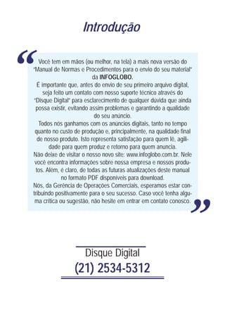 Introdução



“       Você tem em mãos (ou melhor, na tela) a mais nova versão do
    “Manual de Normas e Procedimentos para o envio do seu material”
                               da INFOGLOBO.
       É importante que, antes do envio de seu primeiro arquivo digital,
          seja feito um contato com nosso suporte técnico através do
    “Disque Digital” para esclarecimento de qualquer dúvida que ainda
     possa existir, evitando assim problemas e garantindo a qualidade
                                do seu anúncio.
        Todos nós ganhamos com os anúncios digitais, tanto no tempo
     quanto no custo de produção e, principalmente, na qualidade final
       de nosso produto. Isto representa satisfação para quem lê, agili-
             dade para quem produz e retorno para quem anuncia.
    Não deixe de visitar o nosso novo site: www.infoglobo.com.br. Nele
     você encontra informações sobre nossa empresa e nossos produ-
      tos. Além, é claro, de todas as futuras atualizações deste manual
                   no formato PDF disponíveis para download.
    Nós, da Gerência de Operações Comerciais, esperamos estar con-
    tribuindo positivamente para o seu sucesso. Caso você tenha algu-
     ma crítica ou sugestão, não hesite em entrar em contato conosco.
                                                                           “
                          Disque Digital
                     (21) 2534-5312
 