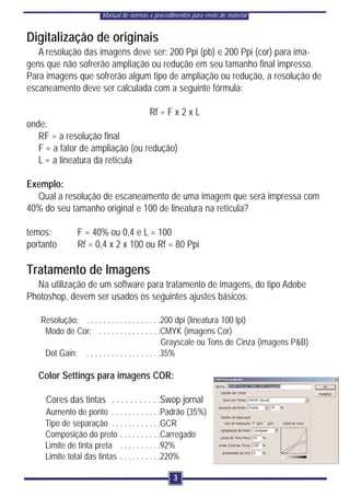 Manual de normas e procedimentos para envio de material


Digitalização de originais
   A resolução das imagens deve ser: 200 Ppi (pb) e 200 Ppi (cor) para ima-
gens que não sofrerão ampliação ou redução em seu tamanho final impresso.
Para imagens que sofrerão algum tipo de ampliação ou redução, a resolução de
escaneamento deve ser calculada com a seguinte fórmula:

                                        Rf = F x 2 x L
onde:
   RF = a resolução final
   F = a fator de ampliação (ou redução)
   L = a lineatura da retícula

Exemplo:
  Qual a resolução de escaneamento de uma imagem que será impressa com
40% do seu tamanho original e 100 de lineatura na retícula?

temos:        F = 40% ou 0,4 e L = 100
portanto      Rf = 0,4 x 2 x 100 ou Rf = 80 Ppi

Tratamento de Imagens
  Na utilização de um software para tratamento de imagens, do tipo Adobe
Photoshop, devem ser usados os seguintes ajustes básicos:

   Resolução: . . . . . . . . . . . . . . . . . .200 dpi (lineatura 100 lpi)
    Modo de Cor: . . . . . . . . . . . . . . .CMYK (imagens Cor)
                                                 Grayscale ou Tons de Cinza (imagens P&B)
    Dot Gain: . . . . . . . . . . . . . . . . . .35%

   Color Settings para imagens COR:

     Cores das tintas . . . . . . . . . . .Swop jornal
    Aumento de ponto . . . . . . . . . . . .Padrão (35%)
    Tipo de separação . . . . . . . . . . . .GCR
    Composição do preto . . . . . . . . . .Carregado
    Limite de tinta preta . . . . . . . . . .92%
    Limite total das tintas . . . . . . . . . .220%

                                                 3
 