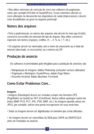 Manual de normas e procedimentos para envio de material


• Não utilize extensões de correção de cores nos softwares de paginação,
como, por exemplo EFIColor no QuarkXPress. Essas extensões alteram as
cores utilizadas no documento nos dispositivos de saída (impressoras) e devem
estar desabilitadas ao gerar os arquivos postscript.

Nomes dos arquivos
• Para a padronização, os nomes dos arquivos não devem ter mais que 8 (oito)
caracteres acrescidos da extensão do tipo de arquivo. Não utilize caracteres
especiais nos nomes (espaços, cedilha, @, -, #, %, &, /, ?, etc.).

• Os arquivos devem ser nomeados com o nome do anunciante ou o título do
anúncio (abreviado, se necessário), ou o número da OP.

Produção do anúncio
   Os softwares recomendados pela Infoglobo para a produção de anúncios são:

   • Manipulação de Imagens: Adobe Photoshop (consultar versoes utilizadas)
   • Paginação e Montagem: QuarkXPress, Adobe Page Maker
   • Desenho Vectorial: Adobe Illustrator, FreeHand

Como Evitar Problemas Com...

Imagens
• Imagens (fotos/logos) devem ser enviadas sempre nos formatos EPS
(PageMaker ou Quark) ou TIFF (CorelDraw). Nunca utilizar quaisquer outros for-
matos (BMP, PCX, PCT, JPG, PSD, WMF, etc.). As imagens quando salvas em
JPEG, por exemplo, sofrem uma perda irrecuperável em seus meio-tons.

• Todas as imagens devem ser digitalizadas no tamanho que serão utilizadas.

• As imagens devem ser convertidas de RGB para CMYK ou GRAYSCALE
antes de montadas no anúncio.

                                               7
 
