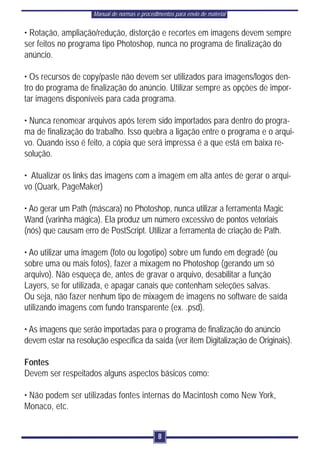 Manual de normas e procedimentos para envio de material


• Rotação, ampliação/redução, distorção e recortes em imagens devem sempre
ser feitos no programa tipo Photoshop, nunca no programa de finalização do
anúncio.

• Os recursos de copy/paste não devem ser utilizados para imagens/logos den-
tro do programa de finalização do anúncio. Utilizar sempre as opções de impor-
tar imagens disponíveis para cada programa.

• Nunca renomear arquivos após terem sido importados para dentro do progra-
ma de finalização do trabalho. Isso quebra a ligação entre o programa e o arqui-
vo. Quando isso é feito, a cópia que será impressa é a que está em baixa re-
solução.

• Atualizar os links das imagens com a imagem em alta antes de gerar o arqui-
vo (Quark, PageMaker)

• Ao gerar um Path (máscara) no Photoshop, nunca utilizar a ferramenta Magic
Wand (varinha mágica). Ela produz um número excessivo de pontos vetoriais
(nós) que causam erro de PostScript. Utilizar a ferramenta de criação de Path.

• Ao utilizar uma imagem (foto ou logotipo) sobre um fundo em degradê (ou
sobre uma ou mais fotos), fazer a mixagem no Photoshop (gerando um só
arquivo). Não esqueça de, antes de gravar o arquivo, desabilitar a função
Layers, se for utilizada, e apagar canais que contenham seleções salvas.
Ou seja, não fazer nenhum tipo de mixagem de imagens no software de saída
utilizando imagens com fundo transparente (ex. .psd).

• As imagens que serão importadas para o programa de finalização do anúncio
devem estar na resolução específica da saída (ver item Digitalização de Originais).

Fontes
Devem ser respeitados alguns aspectos básicos como:

• Não podem ser utilizadas fontes internas do Macintosh como New York,
Monaco, etc.


                                               8
 