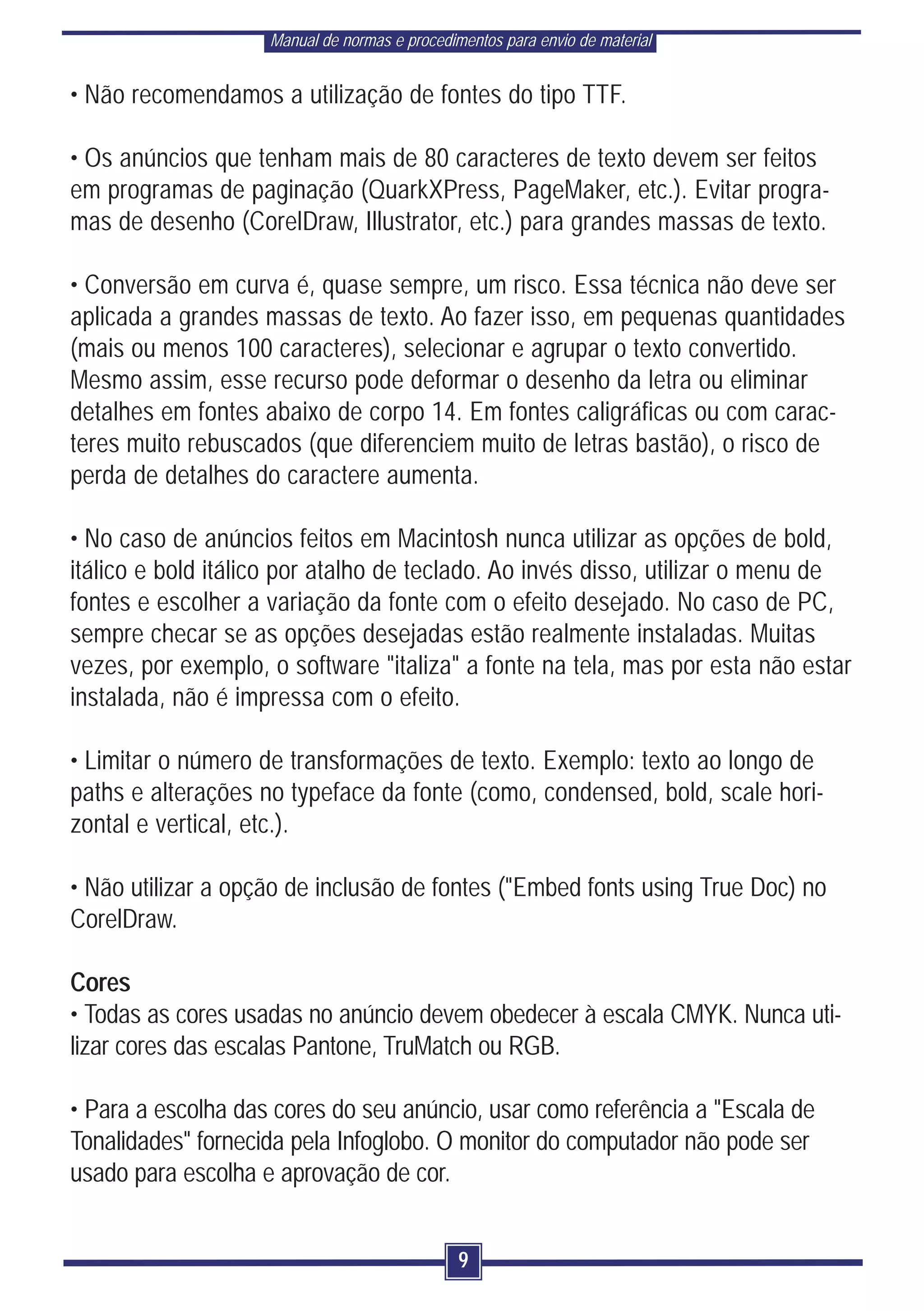 Manual de normas e procedimentos para envio de material


• Não recomendamos a utilização de fontes do tipo TTF.

• Os anúncios que tenham mais de 80 caracteres de texto devem ser feitos
em programas de paginação (QuarkXPress, PageMaker, etc.). Evitar progra-
mas de desenho (CorelDraw, Illustrator, etc.) para grandes massas de texto.

• Conversão em curva é, quase sempre, um risco. Essa técnica não deve ser
aplicada a grandes massas de texto. Ao fazer isso, em pequenas quantidades
(mais ou menos 100 caracteres), selecionar e agrupar o texto convertido.
Mesmo assim, esse recurso pode deformar o desenho da letra ou eliminar
detalhes em fontes abaixo de corpo 14. Em fontes caligráficas ou com carac-
teres muito rebuscados (que diferenciem muito de letras bastão), o risco de
perda de detalhes do caractere aumenta.

• No caso de anúncios feitos em Macintosh nunca utilizar as opções de bold,
itálico e bold itálico por atalho de teclado. Ao invés disso, utilizar o menu de
fontes e escolher a variação da fonte com o efeito desejado. No caso de PC,
sempre checar se as opções desejadas estão realmente instaladas. Muitas
vezes, por exemplo, o software "italiza" a fonte na tela, mas por esta não estar
instalada, não é impressa com o efeito.

• Limitar o número de transformações de texto. Exemplo: texto ao longo de
paths e alterações no typeface da fonte (como, condensed, bold, scale hori-
zontal e vertical, etc.).

• Não utilizar a opção de inclusão de fontes ("Embed fonts using True Doc) no
CorelDraw.

Cores
• Todas as cores usadas no anúncio devem obedecer à escala CMYK. Nunca uti-
lizar cores das escalas Pantone, TruMatch ou RGB.

• Para a escolha das cores do seu anúncio, usar como referência a "Escala de
Tonalidades" fornecida pela Infoglobo. O monitor do computador não pode ser
usado para escolha e aprovação de cor.


                                               9
 
