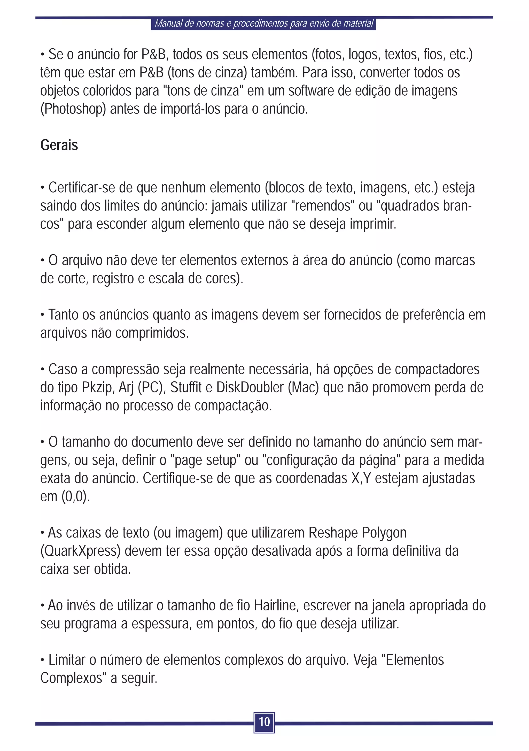 Manual de normas e procedimentos para envio de material


• Se o anúncio for P&B, todos os seus elementos (fotos, logos, textos, fios, etc.)
têm que estar em P&B (tons de cinza) também. Para isso, converter todos os
objetos coloridos para "tons de cinza" em um software de edição de imagens
(Photoshop) antes de importá-los para o anúncio.

Gerais

• Certificar-se de que nenhum elemento (blocos de texto, imagens, etc.) esteja
saindo dos limites do anúncio: jamais utilizar "remendos" ou "quadrados bran-
cos" para esconder algum elemento que não se deseja imprimir.

• O arquivo não deve ter elementos externos à área do anúncio (como marcas
de corte, registro e escala de cores).

• Tanto os anúncios quanto as imagens devem ser fornecidos de preferência em
arquivos não comprimidos.

• Caso a compressão seja realmente necessária, há opções de compactadores
do tipo Pkzip, Arj (PC), Stuffit e DiskDoubler (Mac) que não promovem perda de
informação no processo de compactação.

• O tamanho do documento deve ser definido no tamanho do anúncio sem mar-
gens, ou seja, definir o "page setup" ou "configuração da página" para a medida
exata do anúncio. Certifique-se de que as coordenadas X,Y estejam ajustadas
em (0,0).

• As caixas de texto (ou imagem) que utilizarem Reshape Polygon
(QuarkXpress) devem ter essa opção desativada após a forma definitiva da
caixa ser obtida.

• Ao invés de utilizar o tamanho de fio Hairline, escrever na janela apropriada do
seu programa a espessura, em pontos, do fio que deseja utilizar.

• Limitar o número de elementos complexos do arquivo. Veja "Elementos
Complexos" a seguir.

                                               10
 