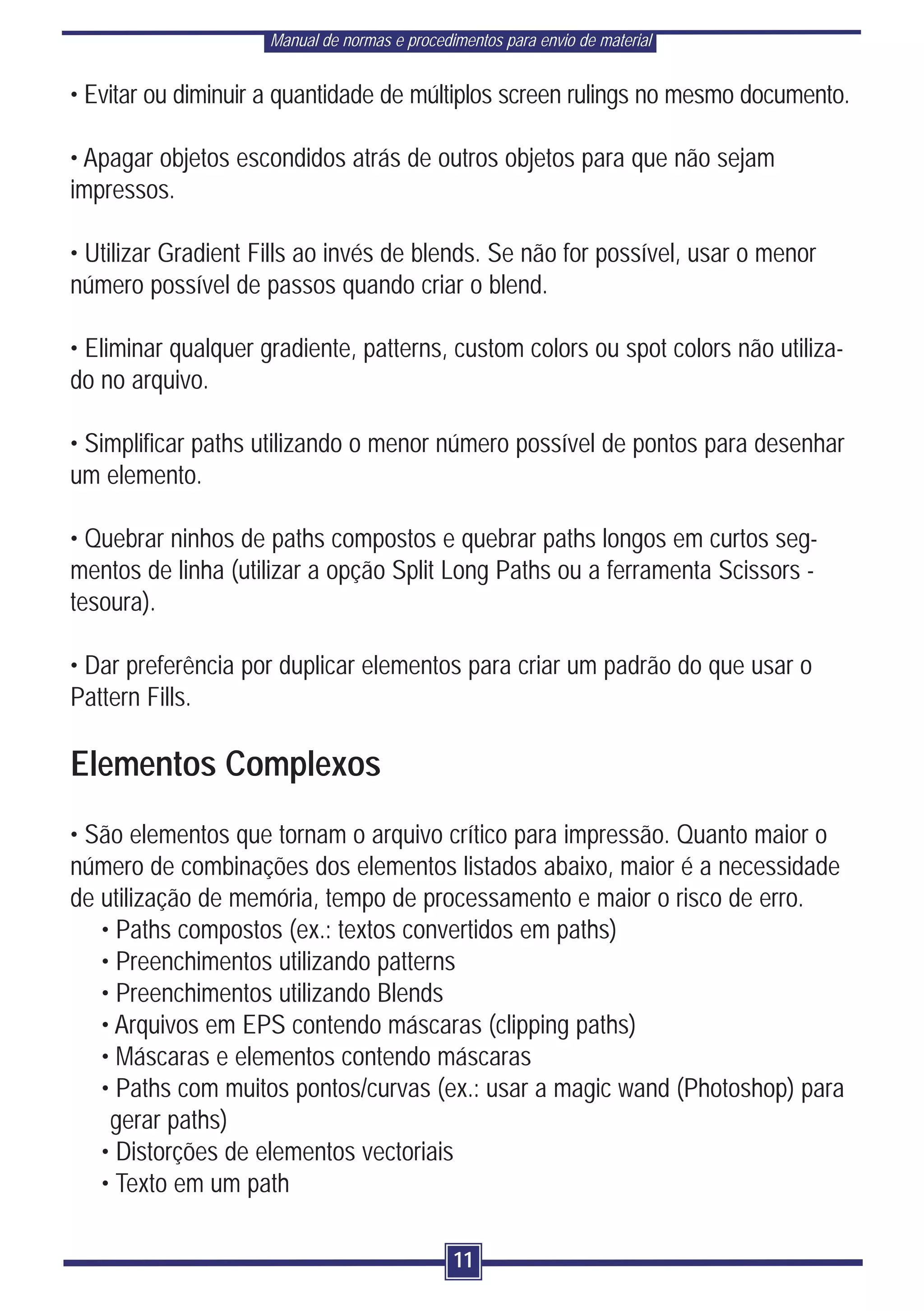 Manual de normas e procedimentos para envio de material


• Evitar ou diminuir a quantidade de múltiplos screen rulings no mesmo documento.

• Apagar objetos escondidos atrás de outros objetos para que não sejam
impressos.

• Utilizar Gradient Fills ao invés de blends. Se não for possível, usar o menor
número possível de passos quando criar o blend.

• Eliminar qualquer gradiente, patterns, custom colors ou spot colors não utiliza-
do no arquivo.

• Simplificar paths utilizando o menor número possível de pontos para desenhar
um elemento.

• Quebrar ninhos de paths compostos e quebrar paths longos em curtos seg-
mentos de linha (utilizar a opção Split Long Paths ou a ferramenta Scissors -
tesoura).

• Dar preferência por duplicar elementos para criar um padrão do que usar o
Pattern Fills.

Elementos Complexos
• São elementos que tornam o arquivo crítico para impressão. Quanto maior o
número de combinações dos elementos listados abaixo, maior é a necessidade
de utilização de memória, tempo de processamento e maior o risco de erro.
   • Paths compostos (ex.: textos convertidos em paths)
   • Preenchimentos utilizando patterns
   • Preenchimentos utilizando Blends
   • Arquivos em EPS contendo máscaras (clipping paths)
   • Máscaras e elementos contendo máscaras
   • Paths com muitos pontos/curvas (ex.: usar a magic wand (Photoshop) para
    gerar paths)
   • Distorções de elementos vectoriais
   • Texto em um path

                                               11
 