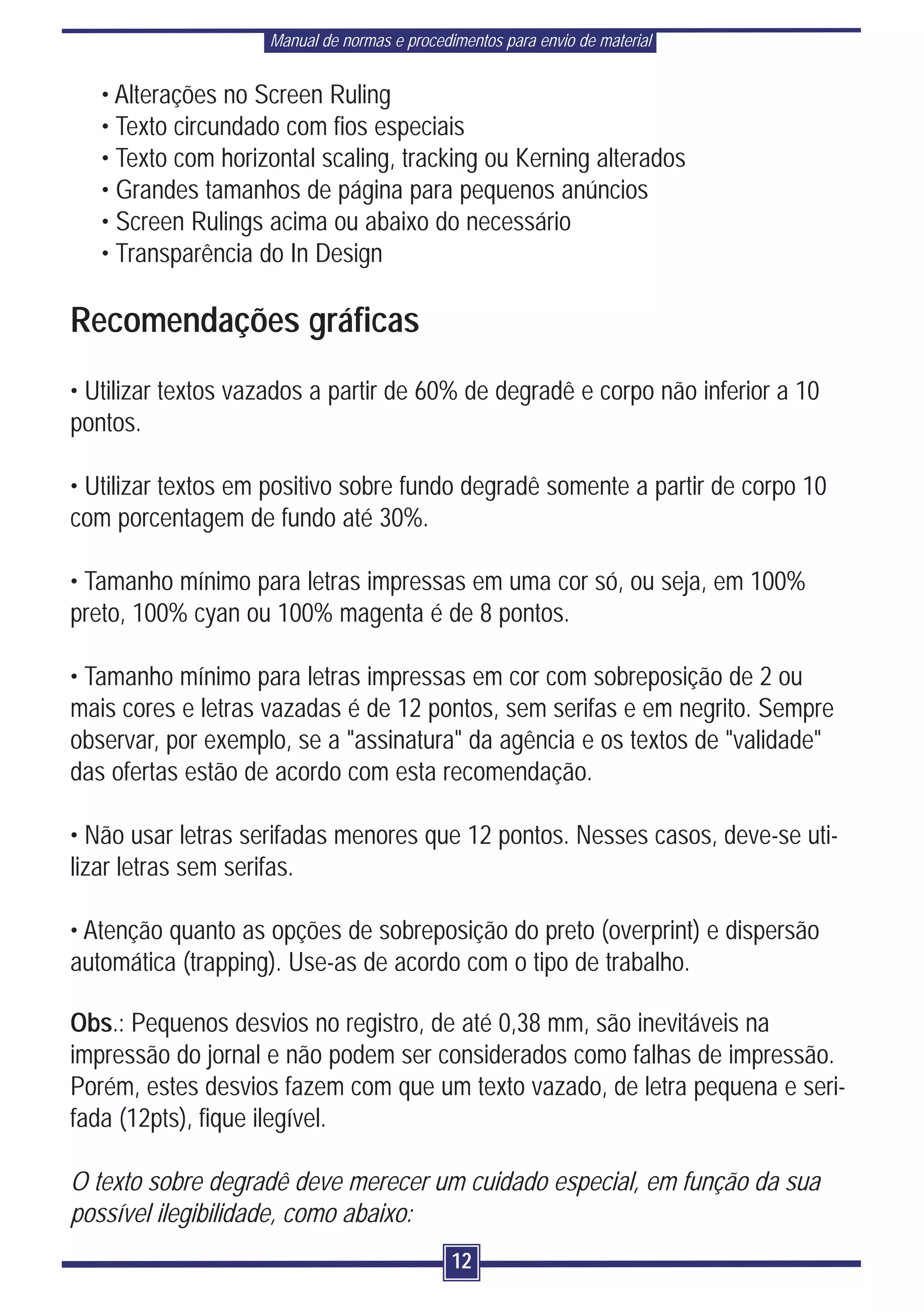 Manual de normas e procedimentos para envio de material


   • Alterações no Screen Ruling
   • Texto circundado com fios especiais
   • Texto com horizontal scaling, tracking ou Kerning alterados
   • Grandes tamanhos de página para pequenos anúncios
   • Screen Rulings acima ou abaixo do necessário
   • Transparência do In Design

Recomendações gráficas
• Utilizar textos vazados a partir de 60% de degradê e corpo não inferior a 10
pontos.

• Utilizar textos em positivo sobre fundo degradê somente a partir de corpo 10
com porcentagem de fundo até 30%.

• Tamanho mínimo para letras impressas em uma cor só, ou seja, em 100%
preto, 100% cyan ou 100% magenta é de 8 pontos.

• Tamanho mínimo para letras impressas em cor com sobreposição de 2 ou
mais cores e letras vazadas é de 12 pontos, sem serifas e em negrito. Sempre
observar, por exemplo, se a "assinatura" da agência e os textos de "validade"
das ofertas estão de acordo com esta recomendação.

• Não usar letras serifadas menores que 12 pontos. Nesses casos, deve-se uti-
lizar letras sem serifas.

• Atenção quanto as opções de sobreposição do preto (overprint) e dispersão
automática (trapping). Use-as de acordo com o tipo de trabalho.

Obs.: Pequenos desvios no registro, de até 0,38 mm, são inevitáveis na
impressão do jornal e não podem ser considerados como falhas de impressão.
Porém, estes desvios fazem com que um texto vazado, de letra pequena e seri-
fada (12pts), fique ilegível.

O texto sobre degradê deve merecer um cuidado especial, em função da sua
possível ilegibilidade, como abaixo:
                                              12
 