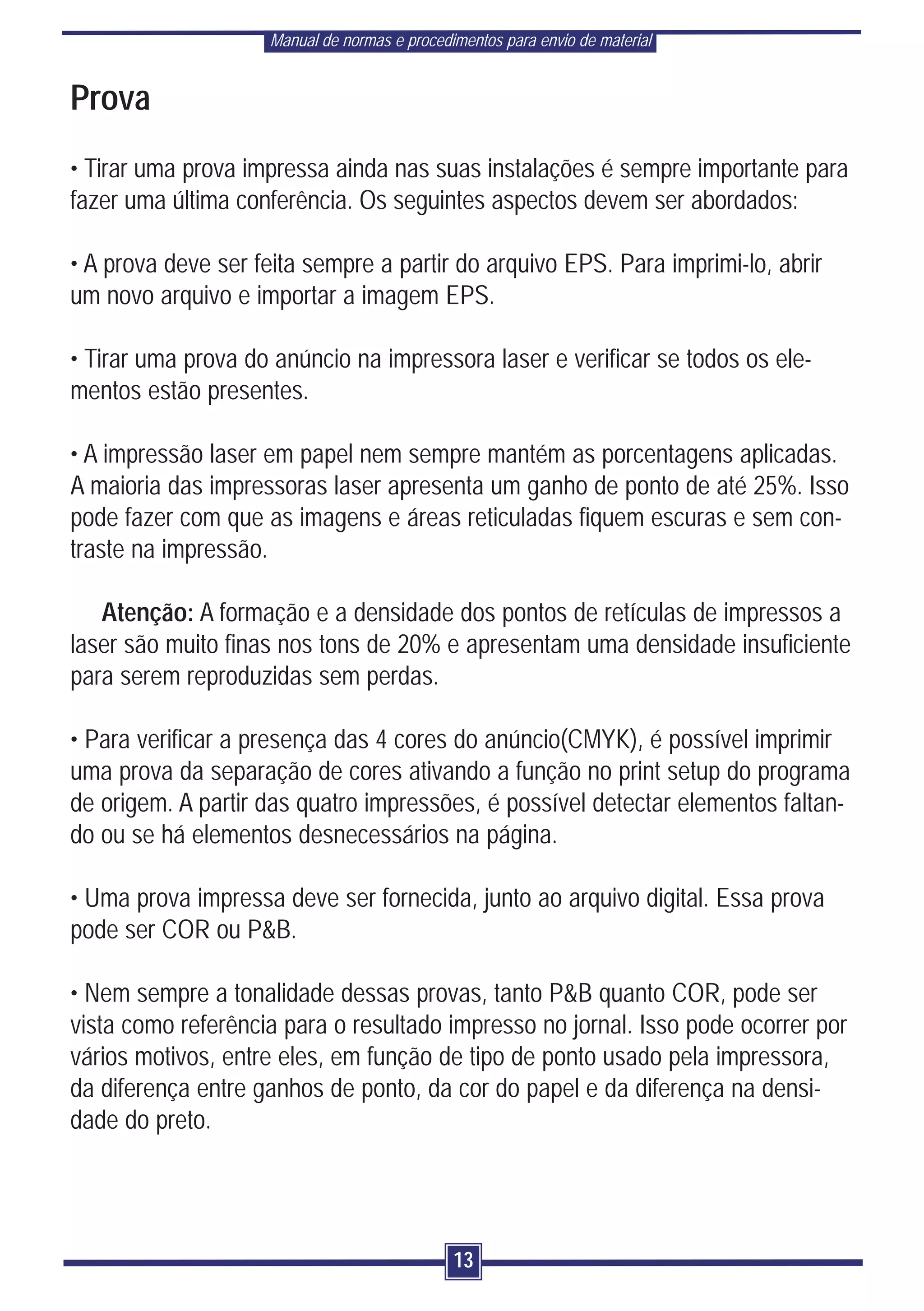 Manual de normas e procedimentos para envio de material


Prova
• Tirar uma prova impressa ainda nas suas instalações é sempre importante para
fazer uma última conferência. Os seguintes aspectos devem ser abordados:

• A prova deve ser feita sempre a partir do arquivo EPS. Para imprimi-lo, abrir
um novo arquivo e importar a imagem EPS.

• Tirar uma prova do anúncio na impressora laser e verificar se todos os ele-
mentos estão presentes.

• A impressão laser em papel nem sempre mantém as porcentagens aplicadas.
A maioria das impressoras laser apresenta um ganho de ponto de até 25%. Isso
pode fazer com que as imagens e áreas reticuladas fiquem escuras e sem con-
traste na impressão.

   Atenção: A formação e a densidade dos pontos de retículas de impressos a
laser são muito finas nos tons de 20% e apresentam uma densidade insuficiente
para serem reproduzidas sem perdas.

• Para verificar a presença das 4 cores do anúncio(CMYK), é possível imprimir
uma prova da separação de cores ativando a função no print setup do programa
de origem. A partir das quatro impressões, é possível detectar elementos faltan-
do ou se há elementos desnecessários na página.

• Uma prova impressa deve ser fornecida, junto ao arquivo digital. Essa prova
pode ser COR ou P&B.

• Nem sempre a tonalidade dessas provas, tanto P&B quanto COR, pode ser
vista como referência para o resultado impresso no jornal. Isso pode ocorrer por
vários motivos, entre eles, em função de tipo de ponto usado pela impressora,
da diferença entre ganhos de ponto, da cor do papel e da diferença na densi-
dade do preto.




                                              13
 