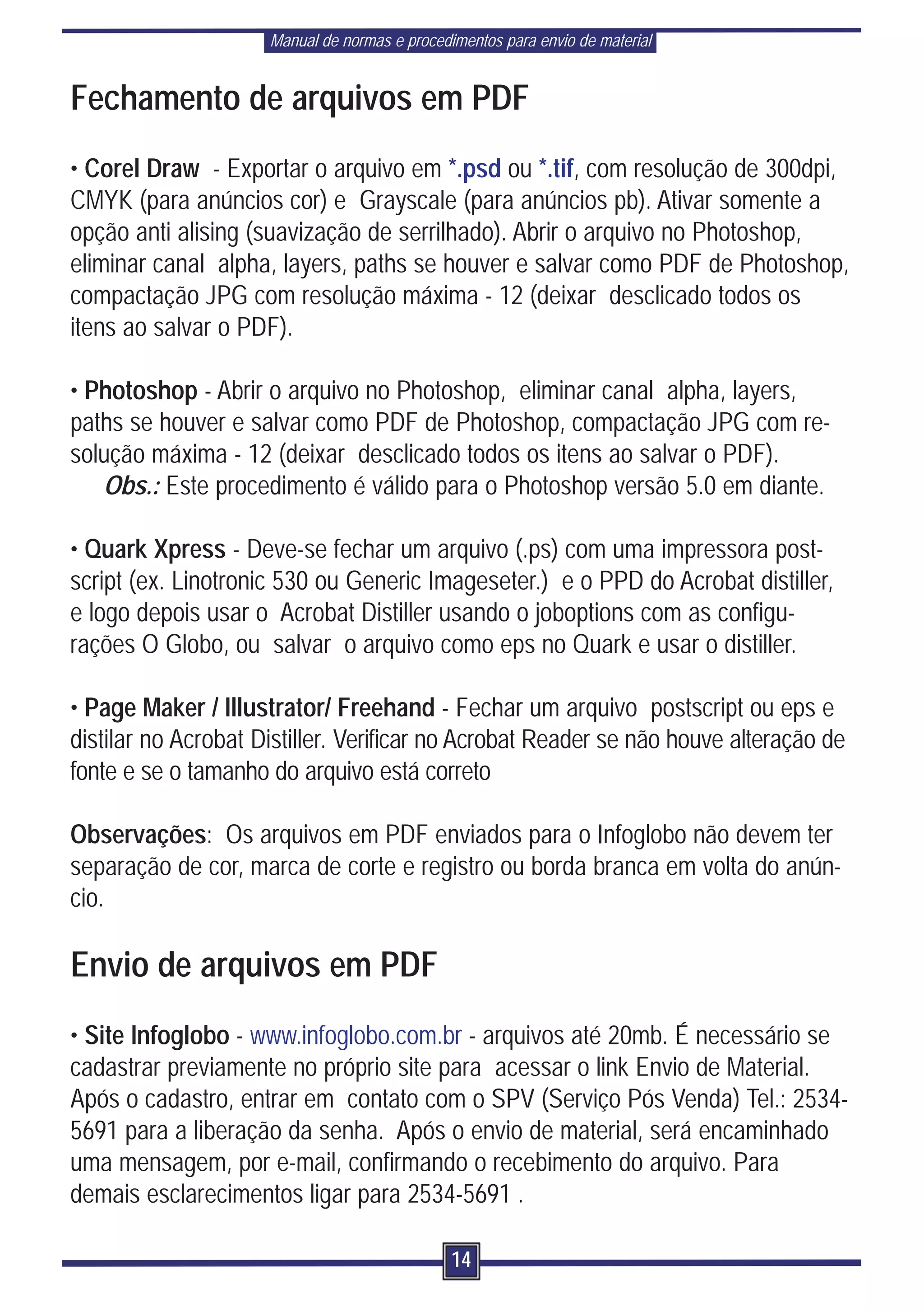 Manual de normas e procedimentos para envio de material


Fechamento de arquivos em PDF
• Corel Draw - Exportar o arquivo em *.psd ou *.tif, com resolução de 300dpi,
CMYK (para anúncios cor) e Grayscale (para anúncios pb). Ativar somente a
opção anti alising (suavização de serrilhado). Abrir o arquivo no Photoshop,
eliminar canal alpha, layers, paths se houver e salvar como PDF de Photoshop,
compactação JPG com resolução máxima - 12 (deixar desclicado todos os
itens ao salvar o PDF).

• Photoshop - Abrir o arquivo no Photoshop, eliminar canal alpha, layers,
paths se houver e salvar como PDF de Photoshop, compactação JPG com re-
solução máxima - 12 (deixar desclicado todos os itens ao salvar o PDF).
   Obs.: Este procedimento é válido para o Photoshop versão 5.0 em diante.

• Quark Xpress - Deve-se fechar um arquivo (.ps) com uma impressora post-
script (ex. Linotronic 530 ou Generic Imageseter.) e o PPD do Acrobat distiller,
e logo depois usar o Acrobat Distiller usando o joboptions com as configu-
rações O Globo, ou salvar o arquivo como eps no Quark e usar o distiller.

• Page Maker / Illustrator/ Freehand - Fechar um arquivo postscript ou eps e
distilar no Acrobat Distiller. Verificar no Acrobat Reader se não houve alteração de
fonte e se o tamanho do arquivo está correto

Observações: Os arquivos em PDF enviados para o Infoglobo não devem ter
separação de cor, marca de corte e registro ou borda branca em volta do anún-
cio.

Envio de arquivos em PDF
• Site Infoglobo - www.infoglobo.com.br - arquivos até 20mb. É necessário se
cadastrar previamente no próprio site para acessar o link Envio de Material.
Após o cadastro, entrar em contato com o SPV (Serviço Pós Venda) Tel.: 2534-
5691 para a liberação da senha. Após o envio de material, será encaminhado
uma mensagem, por e-mail, confirmando o recebimento do arquivo. Para
demais esclarecimentos ligar para 2534-5691 .

                                               14
 