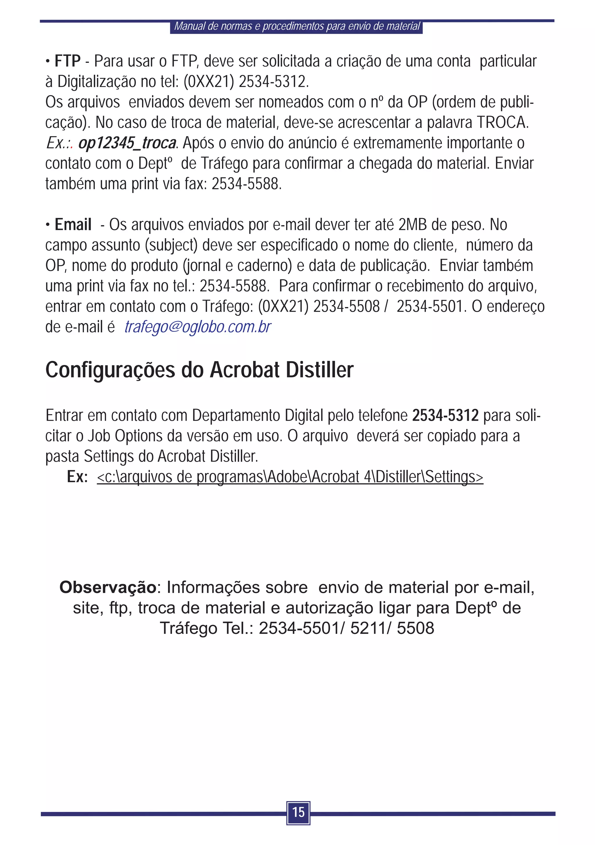 Manual de normas e procedimentos para envio de material


• FTP - Para usar o FTP, deve ser solicitada a criação de uma conta particular
à Digitalização no tel: (0XX21) 2534-5312.
Os arquivos enviados devem ser nomeados com o nº da OP (ordem de publi-
cação). No caso de troca de material, deve-se acrescentar a palavra TROCA.
Ex.:. op12345_troca. Após o envio do anúncio é extremamente importante o
contato com o Deptº de Tráfego para confirmar a chegada do material. Enviar
também uma print via fax: 2534-5588.

• Email - Os arquivos enviados por e-mail dever ter até 2MB de peso. No
campo assunto (subject) deve ser especificado o nome do cliente, número da
OP, nome do produto (jornal e caderno) e data de publicação. Enviar também
uma print via fax no tel.: 2534-5588. Para confirmar o recebimento do arquivo,
entrar em contato com o Tráfego: (0XX21) 2534-5508 / 2534-5501. O endereço
de e-mail é trafego@oglobo.com.br

Configurações do Acrobat Distiller
Entrar em contato com Departamento Digital pelo telefone 2534-5312 para soli-
citar o Job Options da versão em uso. O arquivo deverá ser copiado para a
pasta Settings do Acrobat Distiller.
    Ex: <c:arquivos de programasAdobeAcrobat 4DistillerSettings>




  Observação: Informações sobre envio de material por e-mail,
   site, ftp, troca de material e autorização ligar para Deptº de
                 Tráfego Tel.: 2534-5501/ 5211/ 5508




                                              15
 