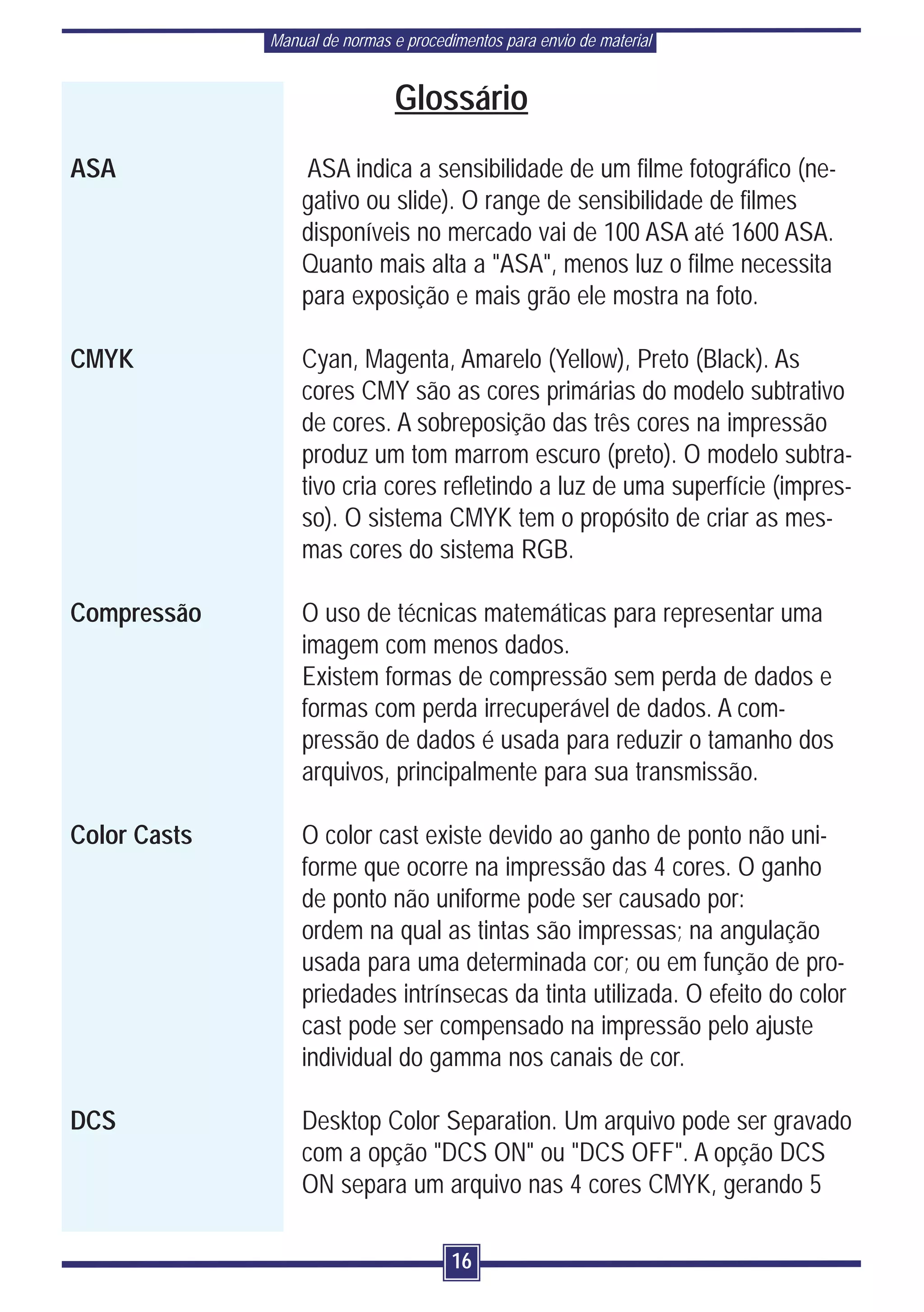 Manual de normas e procedimentos para envio de material


                                Glossário
ASA               ASA indica a sensibilidade de um filme fotográfico (ne-
                  gativo ou slide). O range de sensibilidade de filmes
                  disponíveis no mercado vai de 100 ASA até 1600 ASA.
                  Quanto mais alta a "ASA", menos luz o filme necessita
                  para exposição e mais grão ele mostra na foto.

CMYK              Cyan, Magenta, Amarelo (Yellow), Preto (Black). As
                  cores CMY são as cores primárias do modelo subtrativo
                  de cores. A sobreposição das três cores na impressão
                  produz um tom marrom escuro (preto). O modelo subtra-
                  tivo cria cores refletindo a luz de uma superfície (impres-
                  so). O sistema CMYK tem o propósito de criar as mes-
                  mas cores do sistema RGB.

Compressão        O uso de técnicas matemáticas para representar uma
                  imagem com menos dados.
                  Existem formas de compressão sem perda de dados e
                  formas com perda irrecuperável de dados. A com-
                  pressão de dados é usada para reduzir o tamanho dos
                  arquivos, principalmente para sua transmissão.

Color Casts       O color cast existe devido ao ganho de ponto não uni-
                  forme que ocorre na impressão das 4 cores. O ganho
                  de ponto não uniforme pode ser causado por:
                  ordem na qual as tintas são impressas; na angulação
                  usada para uma determinada cor; ou em função de pro-
                  priedades intrínsecas da tinta utilizada. O efeito do color
                  cast pode ser compensado na impressão pelo ajuste
                  individual do gamma nos canais de cor.

DCS               Desktop Color Separation. Um arquivo pode ser gravado
                  com a opção "DCS ON" ou "DCS OFF". A opção DCS
                  ON separa um arquivo nas 4 cores CMYK, gerando 5

                                        16
 