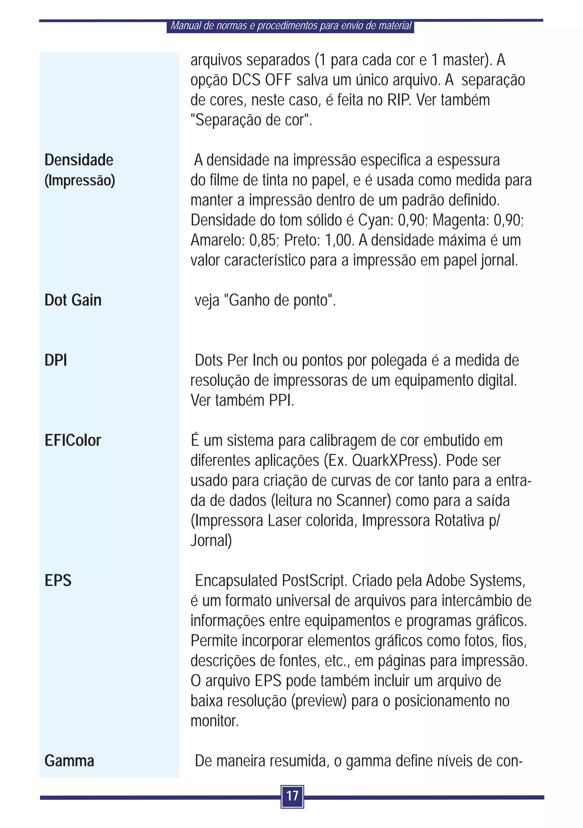 Manual de normas e procedimentos para envio de material


                  arquivos separados (1 para cada cor e 1 master). A
                  opção DCS OFF salva um único arquivo. A separação
                  de cores, neste caso, é feita no RIP. Ver também
                  "Separação de cor".

Densidade          A densidade na impressão especifica a espessura
(Impressão)       do filme de tinta no papel, e é usada como medida para
                  manter a impressão dentro de um padrão definido.
                  Densidade do tom sólido é Cyan: 0,90; Magenta: 0,90;
                  Amarelo: 0,85; Preto: 1,00. A densidade máxima é um
                  valor característico para a impressão em papel jornal.

Dot Gain           veja "Ganho de ponto".


DPI                Dots Per Inch ou pontos por polegada é a medida de
                  resolução de impressoras de um equipamento digital.
                  Ver também PPI.

EFIColor          É um sistema para calibragem de cor embutido em
                  diferentes aplicações (Ex. QuarkXPress). Pode ser
                  usado para criação de curvas de cor tanto para a entra-
                  da de dados (leitura no Scanner) como para a saída
                  (Impressora Laser colorida, Impressora Rotativa p/
                  Jornal)

EPS                Encapsulated PostScript. Criado pela Adobe Systems,
                  é um formato universal de arquivos para intercâmbio de
                  informações entre equipamentos e programas gráficos.
                  Permite incorporar elementos gráficos como fotos, fios,
                  descrições de fontes, etc., em páginas para impressão.
                  O arquivo EPS pode também incluir um arquivo de
                  baixa resolução (preview) para o posicionamento no
                  monitor.

Gamma              De maneira resumida, o gamma define níveis de con-

                                        17
 