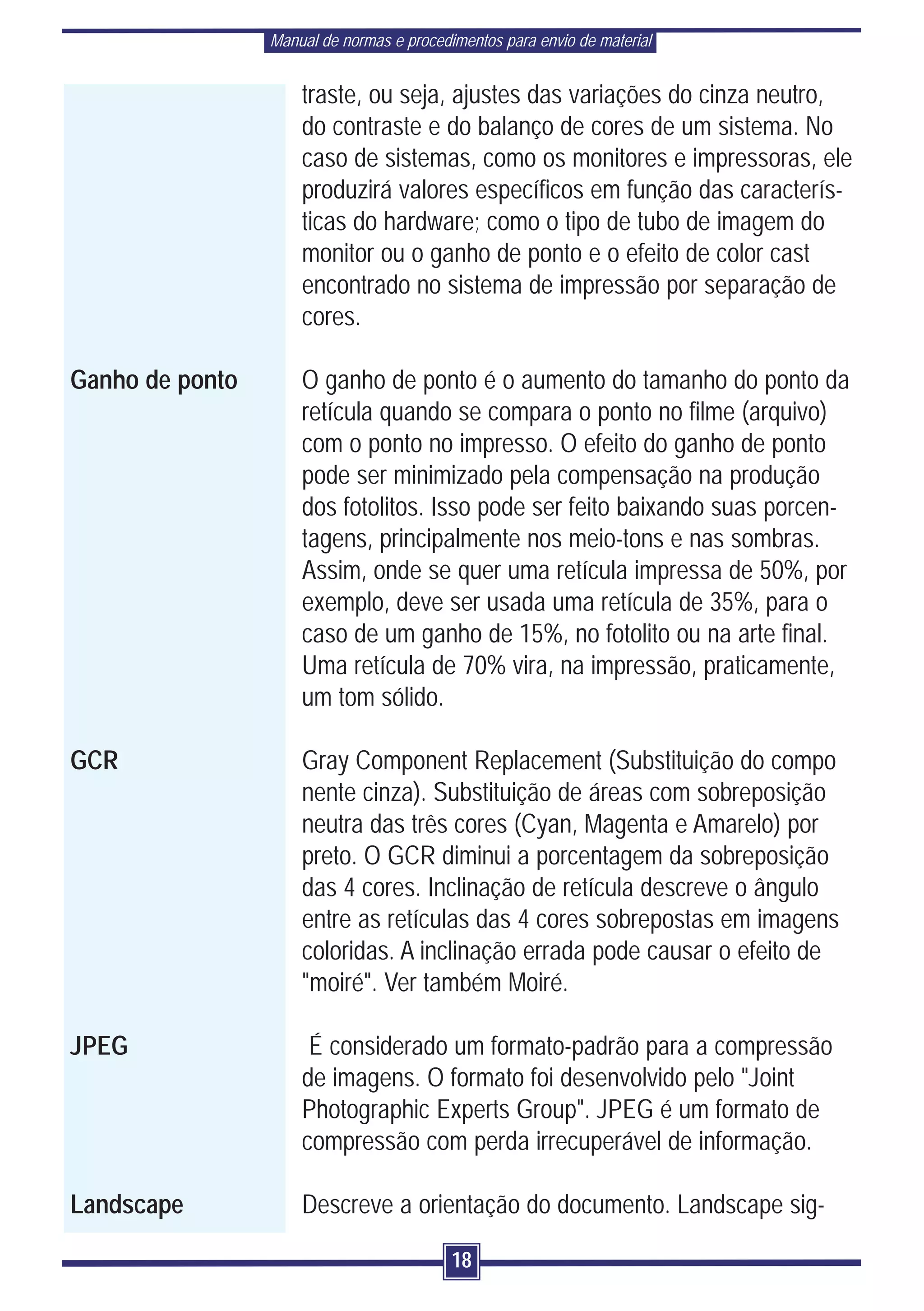 Manual de normas e procedimentos para envio de material


                     traste, ou seja, ajustes das variações do cinza neutro,
                     do contraste e do balanço de cores de um sistema. No
                     caso de sistemas, como os monitores e impressoras, ele
                     produzirá valores específicos em função das caracterís-
                     ticas do hardware; como o tipo de tubo de imagem do
                     monitor ou o ganho de ponto e o efeito de color cast
                     encontrado no sistema de impressão por separação de
                     cores.

Ganho de ponto       O ganho de ponto é o aumento do tamanho do ponto da
                     retícula quando se compara o ponto no filme (arquivo)
                     com o ponto no impresso. O efeito do ganho de ponto
                     pode ser minimizado pela compensação na produção
                     dos fotolitos. Isso pode ser feito baixando suas porcen-
                     tagens, principalmente nos meio-tons e nas sombras.
                     Assim, onde se quer uma retícula impressa de 50%, por
                     exemplo, deve ser usada uma retícula de 35%, para o
                     caso de um ganho de 15%, no fotolito ou na arte final.
                     Uma retícula de 70% vira, na impressão, praticamente,
                     um tom sólido.

GCR                  Gray Component Replacement (Substituição do compo
                     nente cinza). Substituição de áreas com sobreposição
                     neutra das três cores (Cyan, Magenta e Amarelo) por
                     preto. O GCR diminui a porcentagem da sobreposição
                     das 4 cores. Inclinação de retícula descreve o ângulo
                     entre as retículas das 4 cores sobrepostas em imagens
                     coloridas. A inclinação errada pode causar o efeito de
                     "moiré". Ver também Moiré.

JPEG                  É considerado um formato-padrão para a compressão
                     de imagens. O formato foi desenvolvido pelo "Joint
                     Photographic Experts Group". JPEG é um formato de
                     compressão com perda irrecuperável de informação.

Landscape            Descreve a orientação do documento. Landscape sig-

                                           18
 
