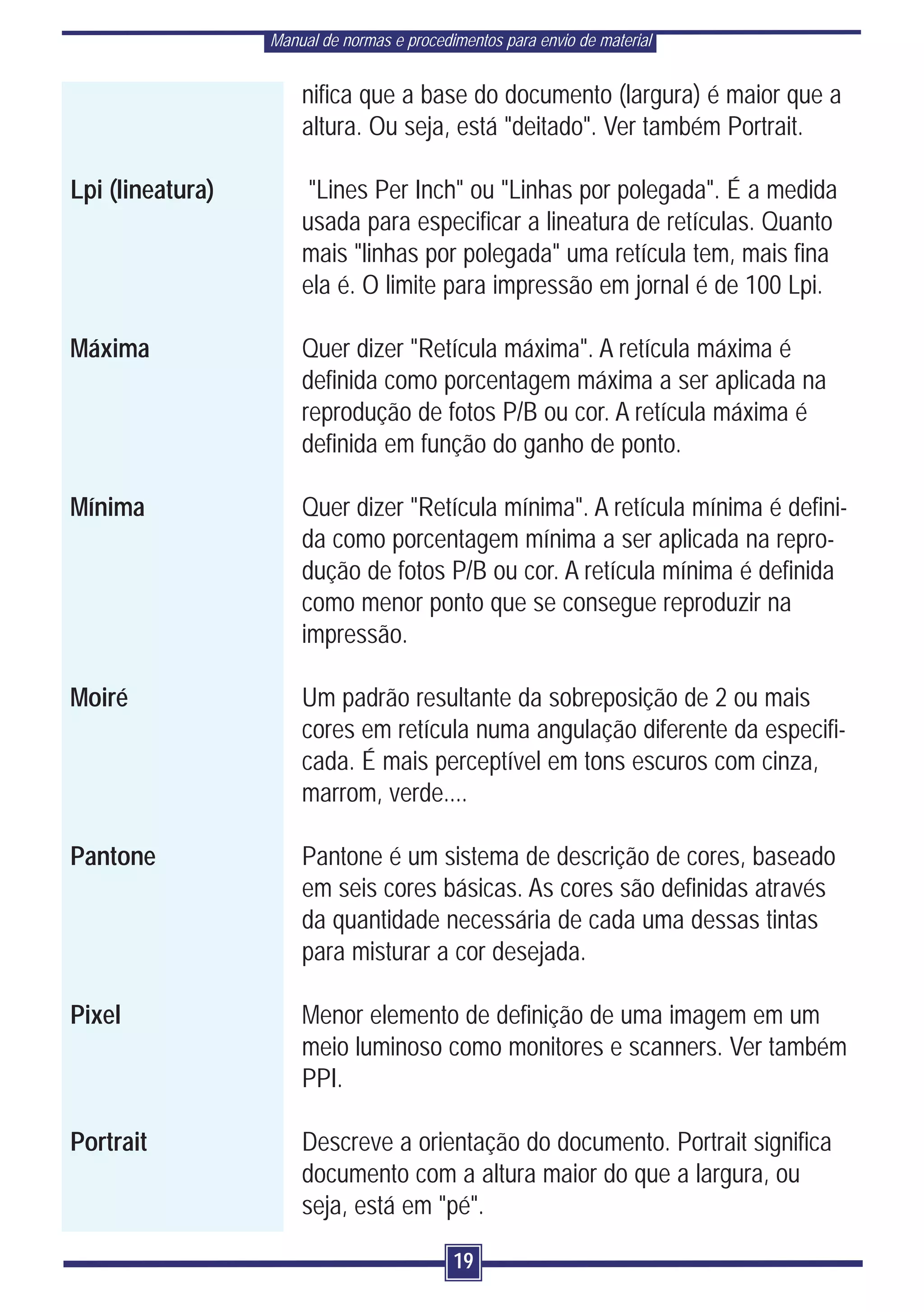 Manual de normas e procedimentos para envio de material


                      nifica que a base do documento (largura) é maior que a
                      altura. Ou seja, está "deitado". Ver também Portrait.

Lpi (lineatura)        "Lines Per Inch" ou "Linhas por polegada". É a medida
                      usada para especificar a lineatura de retículas. Quanto
                      mais "linhas por polegada" uma retícula tem, mais fina
                      ela é. O limite para impressão em jornal é de 100 Lpi.

Máxima                Quer dizer "Retícula máxima". A retícula máxima é
                      definida como porcentagem máxima a ser aplicada na
                      reprodução de fotos P/B ou cor. A retícula máxima é
                      definida em função do ganho de ponto.

Mínima                Quer dizer "Retícula mínima". A retícula mínima é defini-
                      da como porcentagem mínima a ser aplicada na repro-
                      dução de fotos P/B ou cor. A retícula mínima é definida
                      como menor ponto que se consegue reproduzir na
                      impressão.

Moiré                 Um padrão resultante da sobreposição de 2 ou mais
                      cores em retícula numa angulação diferente da especifi-
                      cada. É mais perceptível em tons escuros com cinza,
                      marrom, verde....

Pantone               Pantone é um sistema de descrição de cores, baseado
                      em seis cores básicas. As cores são definidas através
                      da quantidade necessária de cada uma dessas tintas
                      para misturar a cor desejada.

Pixel                 Menor elemento de definição de uma imagem em um
                      meio luminoso como monitores e scanners. Ver também
                      PPI.

Portrait              Descreve a orientação do documento. Portrait significa
                      documento com a altura maior do que a largura, ou
                      seja, está em "pé".

                                            19
 