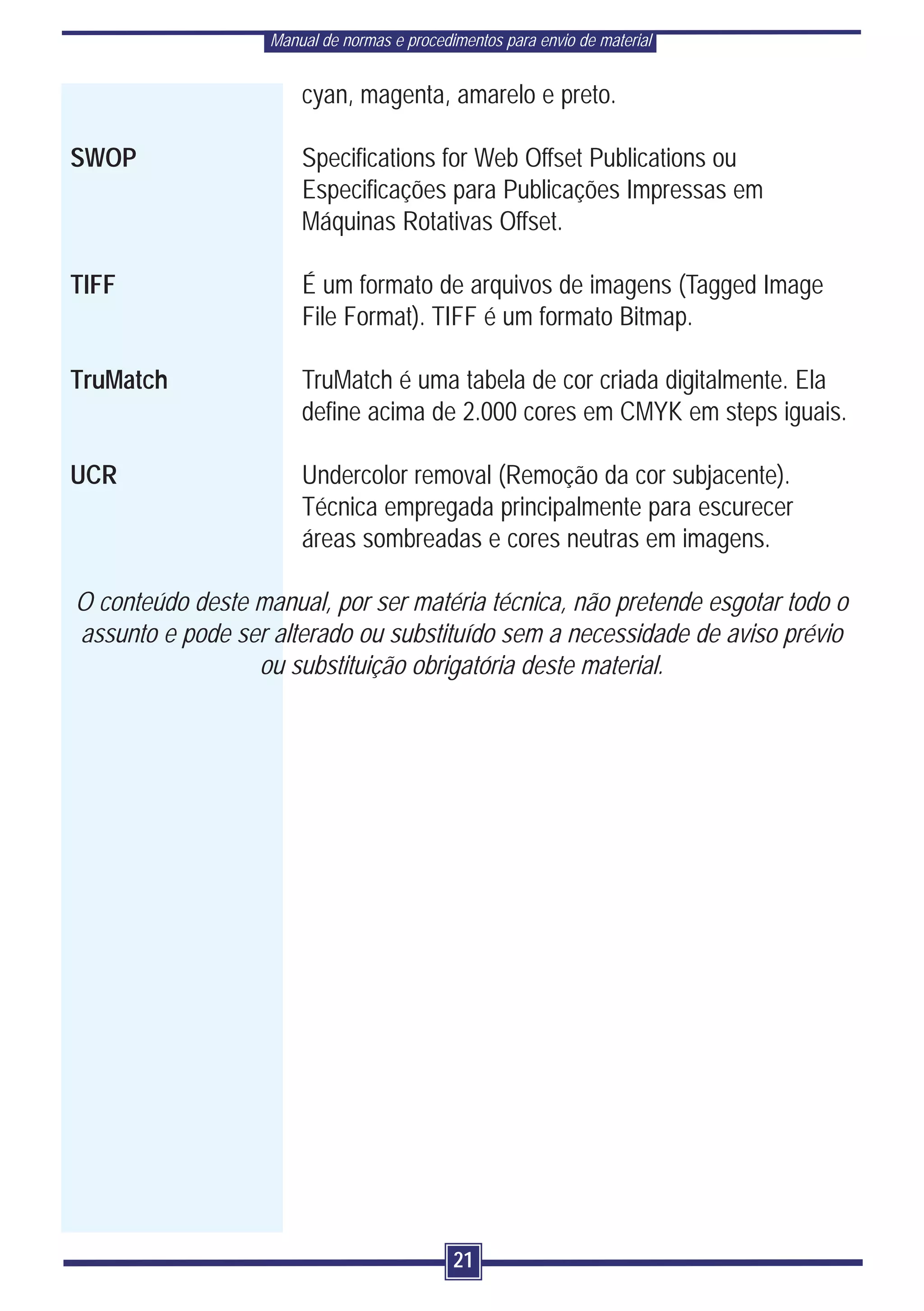 Manual de normas e procedimentos para envio de material


                       cyan, magenta, amarelo e preto.

SWOP                   Specifications for Web Offset Publications ou
                       Especificações para Publicações Impressas em
                       Máquinas Rotativas Offset.

TIFF                   É um formato de arquivos de imagens (Tagged Image
                       File Format). TIFF é um formato Bitmap.

TruMatch               TruMatch é uma tabela de cor criada digitalmente. Ela
                       define acima de 2.000 cores em CMYK em steps iguais.

UCR                    Undercolor removal (Remoção da cor subjacente).
                       Técnica empregada principalmente para escurecer
                       áreas sombreadas e cores neutras em imagens.

O conteúdo deste manual, por ser matéria técnica, não pretende esgotar todo o
assunto e pode ser alterado ou substituído sem a necessidade de aviso prévio
                 ou substituição obrigatória deste material.




                                             21
 
