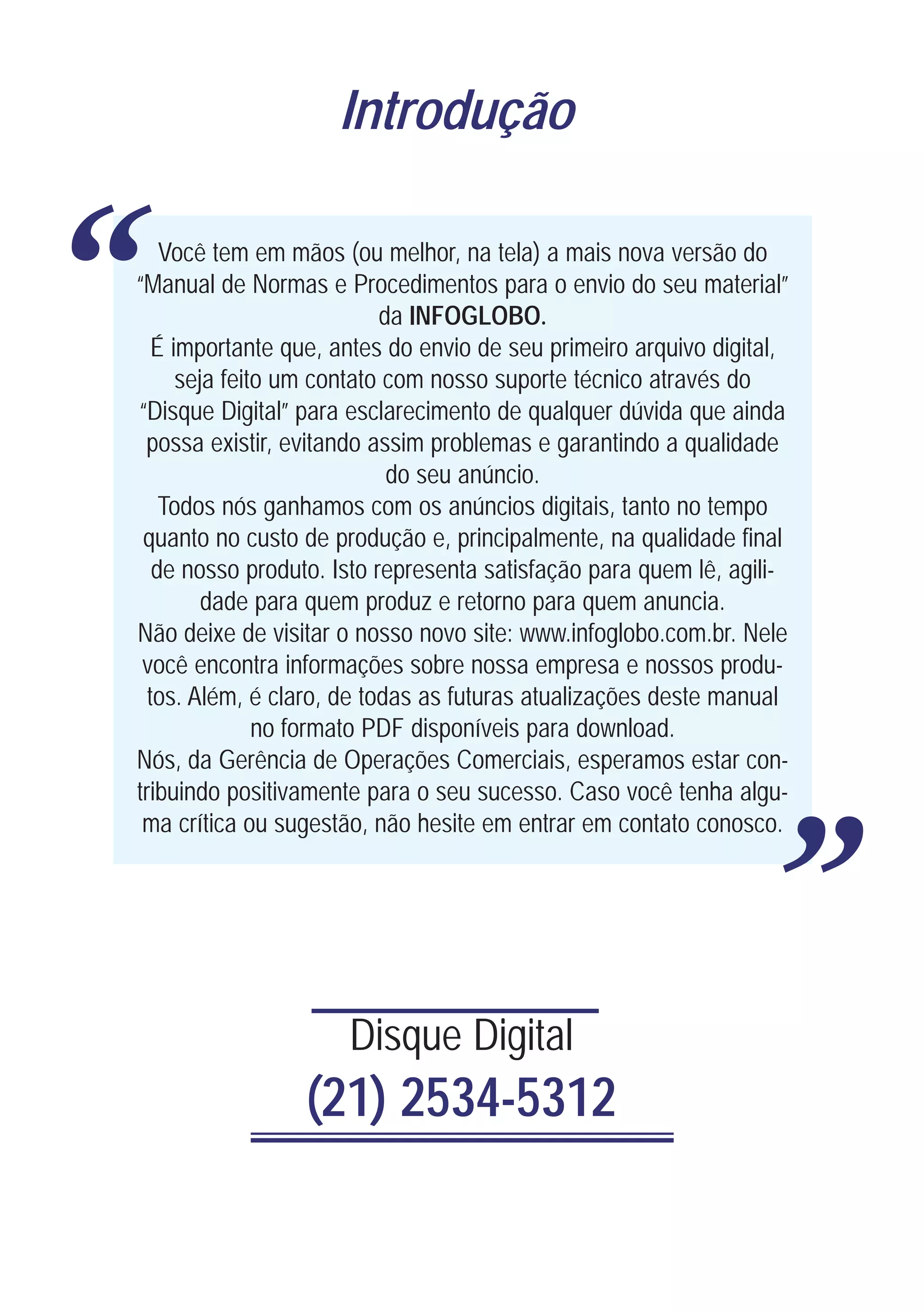 Introdução



“       Você tem em mãos (ou melhor, na tela) a mais nova versão do
    “Manual de Normas e Procedimentos para o envio do seu material”
                               da INFOGLOBO.
       É importante que, antes do envio de seu primeiro arquivo digital,
          seja feito um contato com nosso suporte técnico através do
    “Disque Digital” para esclarecimento de qualquer dúvida que ainda
     possa existir, evitando assim problemas e garantindo a qualidade
                                do seu anúncio.
        Todos nós ganhamos com os anúncios digitais, tanto no tempo
     quanto no custo de produção e, principalmente, na qualidade final
       de nosso produto. Isto representa satisfação para quem lê, agili-
             dade para quem produz e retorno para quem anuncia.
    Não deixe de visitar o nosso novo site: www.infoglobo.com.br. Nele
     você encontra informações sobre nossa empresa e nossos produ-
      tos. Além, é claro, de todas as futuras atualizações deste manual
                   no formato PDF disponíveis para download.
    Nós, da Gerência de Operações Comerciais, esperamos estar con-
    tribuindo positivamente para o seu sucesso. Caso você tenha algu-
     ma crítica ou sugestão, não hesite em entrar em contato conosco.
                                                                           “
                          Disque Digital
                     (21) 2534-5312
 