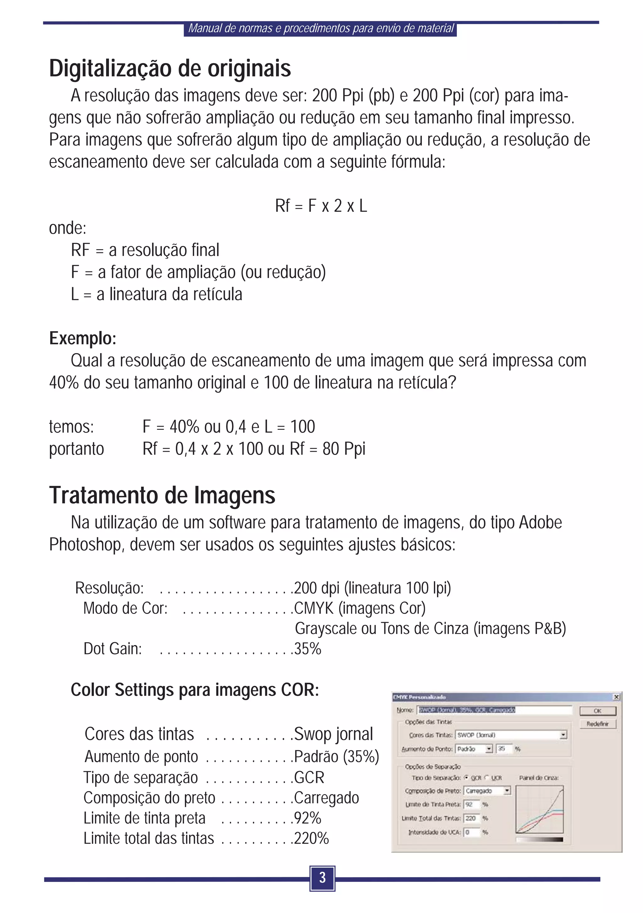 Manual de normas e procedimentos para envio de material


Digitalização de originais
   A resolução das imagens deve ser: 200 Ppi (pb) e 200 Ppi (cor) para ima-
gens que não sofrerão ampliação ou redução em seu tamanho final impresso.
Para imagens que sofrerão algum tipo de ampliação ou redução, a resolução de
escaneamento deve ser calculada com a seguinte fórmula:

                                        Rf = F x 2 x L
onde:
   RF = a resolução final
   F = a fator de ampliação (ou redução)
   L = a lineatura da retícula

Exemplo:
  Qual a resolução de escaneamento de uma imagem que será impressa com
40% do seu tamanho original e 100 de lineatura na retícula?

temos:        F = 40% ou 0,4 e L = 100
portanto      Rf = 0,4 x 2 x 100 ou Rf = 80 Ppi

Tratamento de Imagens
  Na utilização de um software para tratamento de imagens, do tipo Adobe
Photoshop, devem ser usados os seguintes ajustes básicos:

   Resolução: . . . . . . . . . . . . . . . . . .200 dpi (lineatura 100 lpi)
    Modo de Cor: . . . . . . . . . . . . . . .CMYK (imagens Cor)
                                                 Grayscale ou Tons de Cinza (imagens P&B)
    Dot Gain: . . . . . . . . . . . . . . . . . .35%

   Color Settings para imagens COR:

     Cores das tintas . . . . . . . . . . .Swop jornal
    Aumento de ponto . . . . . . . . . . . .Padrão (35%)
    Tipo de separação . . . . . . . . . . . .GCR
    Composição do preto . . . . . . . . . .Carregado
    Limite de tinta preta . . . . . . . . . .92%
    Limite total das tintas . . . . . . . . . .220%

                                                 3
 