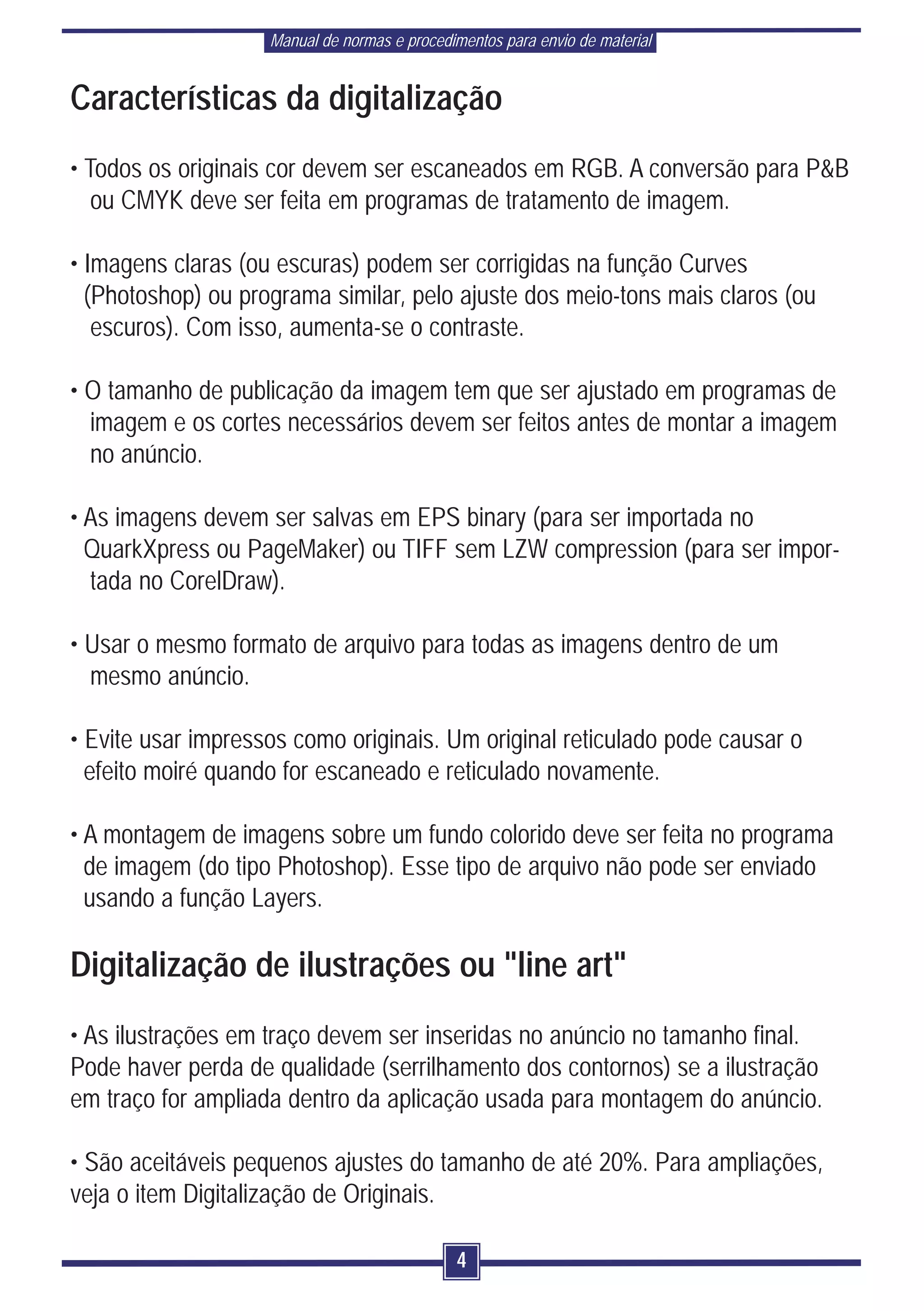 Manual de normas e procedimentos para envio de material


Características da digitalização
• Todos os originais cor devem ser escaneados em RGB. A conversão para P&B
   ou CMYK deve ser feita em programas de tratamento de imagem.

• Imagens claras (ou escuras) podem ser corrigidas na função Curves
  (Photoshop) ou programa similar, pelo ajuste dos meio-tons mais claros (ou
   escuros). Com isso, aumenta-se o contraste.

• O tamanho de publicação da imagem tem que ser ajustado em programas de
  imagem e os cortes necessários devem ser feitos antes de montar a imagem
  no anúncio.

• As imagens devem ser salvas em EPS binary (para ser importada no
  QuarkXpress ou PageMaker) ou TIFF sem LZW compression (para ser impor-
  tada no CorelDraw).

• Usar o mesmo formato de arquivo para todas as imagens dentro de um
  mesmo anúncio.

• Evite usar impressos como originais. Um original reticulado pode causar o
  efeito moiré quando for escaneado e reticulado novamente.

• A montagem de imagens sobre um fundo colorido deve ser feita no programa
  de imagem (do tipo Photoshop). Esse tipo de arquivo não pode ser enviado
  usando a função Layers.

Digitalização de ilustrações ou "line art"
• As ilustrações em traço devem ser inseridas no anúncio no tamanho final.
Pode haver perda de qualidade (serrilhamento dos contornos) se a ilustração
em traço for ampliada dentro da aplicação usada para montagem do anúncio.

• São aceitáveis pequenos ajustes do tamanho de até 20%. Para ampliações,
veja o item Digitalização de Originais.

                                              4
 