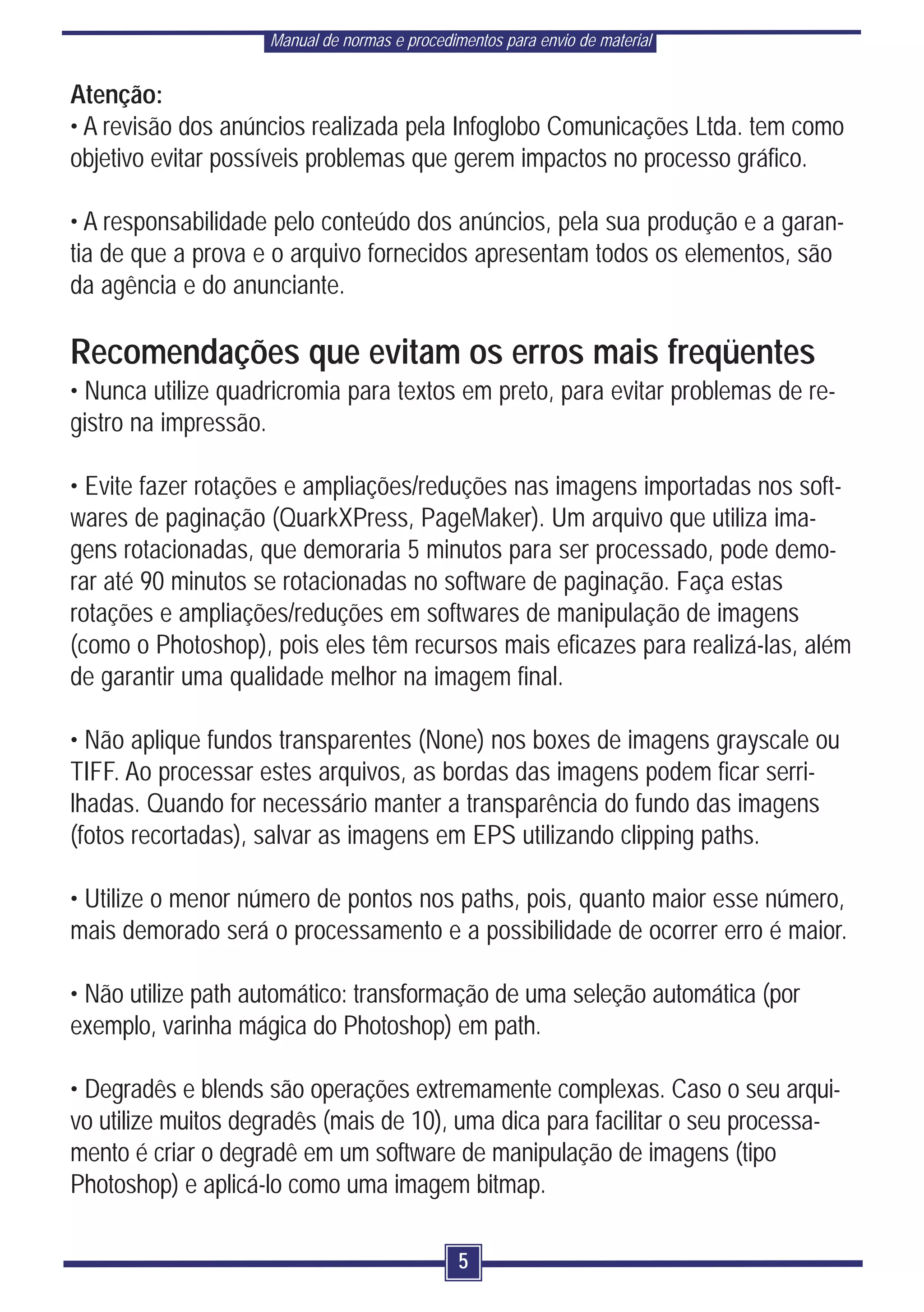 Manual de normas e procedimentos para envio de material


Atenção:
• A revisão dos anúncios realizada pela Infoglobo Comunicações Ltda. tem como
objetivo evitar possíveis problemas que gerem impactos no processo gráfico.

• A responsabilidade pelo conteúdo dos anúncios, pela sua produção e a garan-
tia de que a prova e o arquivo fornecidos apresentam todos os elementos, são
da agência e do anunciante.

Recomendações que evitam os erros mais freqüentes
• Nunca utilize quadricromia para textos em preto, para evitar problemas de re-
gistro na impressão.

• Evite fazer rotações e ampliações/reduções nas imagens importadas nos soft-
wares de paginação (QuarkXPress, PageMaker). Um arquivo que utiliza ima-
gens rotacionadas, que demoraria 5 minutos para ser processado, pode demo-
rar até 90 minutos se rotacionadas no software de paginação. Faça estas
rotações e ampliações/reduções em softwares de manipulação de imagens
(como o Photoshop), pois eles têm recursos mais eficazes para realizá-las, além
de garantir uma qualidade melhor na imagem final.

• Não aplique fundos transparentes (None) nos boxes de imagens grayscale ou
TIFF. Ao processar estes arquivos, as bordas das imagens podem ficar serri-
lhadas. Quando for necessário manter a transparência do fundo das imagens
(fotos recortadas), salvar as imagens em EPS utilizando clipping paths.

• Utilize o menor número de pontos nos paths, pois, quanto maior esse número,
mais demorado será o processamento e a possibilidade de ocorrer erro é maior.

• Não utilize path automático: transformação de uma seleção automática (por
exemplo, varinha mágica do Photoshop) em path.

• Degradês e blends são operações extremamente complexas. Caso o seu arqui-
vo utilize muitos degradês (mais de 10), uma dica para facilitar o seu processa-
mento é criar o degradê em um software de manipulação de imagens (tipo
Photoshop) e aplicá-lo como uma imagem bitmap.

                                               5
 