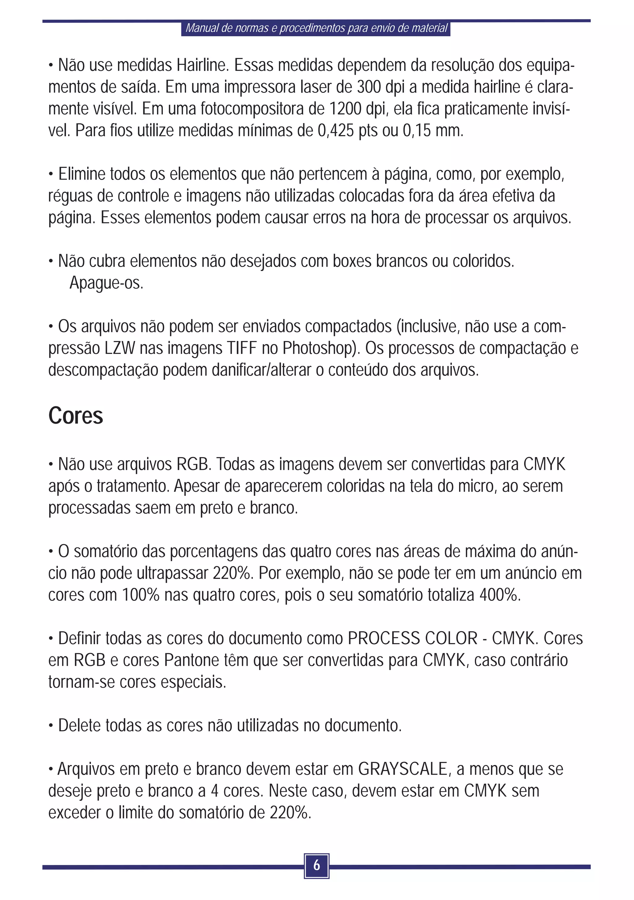 Manual de normas e procedimentos para envio de material


• Não use medidas Hairline. Essas medidas dependem da resolução dos equipa-
mentos de saída. Em uma impressora laser de 300 dpi a medida hairline é clara-
mente visível. Em uma fotocompositora de 1200 dpi, ela fica praticamente invisí-
vel. Para fios utilize medidas mínimas de 0,425 pts ou 0,15 mm.

• Elimine todos os elementos que não pertencem à página, como, por exemplo,
réguas de controle e imagens não utilizadas colocadas fora da área efetiva da
página. Esses elementos podem causar erros na hora de processar os arquivos.

• Não cubra elementos não desejados com boxes brancos ou coloridos.
   Apague-os.

• Os arquivos não podem ser enviados compactados (inclusive, não use a com-
pressão LZW nas imagens TIFF no Photoshop). Os processos de compactação e
descompactação podem danificar/alterar o conteúdo dos arquivos.

Cores
• Não use arquivos RGB. Todas as imagens devem ser convertidas para CMYK
após o tratamento. Apesar de aparecerem coloridas na tela do micro, ao serem
processadas saem em preto e branco.

• O somatório das porcentagens das quatro cores nas áreas de máxima do anún-
cio não pode ultrapassar 220%. Por exemplo, não se pode ter em um anúncio em
cores com 100% nas quatro cores, pois o seu somatório totaliza 400%.

• Definir todas as cores do documento como PROCESS COLOR - CMYK. Cores
em RGB e cores Pantone têm que ser convertidas para CMYK, caso contrário
tornam-se cores especiais.

• Delete todas as cores não utilizadas no documento.

• Arquivos em preto e branco devem estar em GRAYSCALE, a menos que se
deseje preto e branco a 4 cores. Neste caso, devem estar em CMYK sem
exceder o limite do somatório de 220%.

                                              6
 