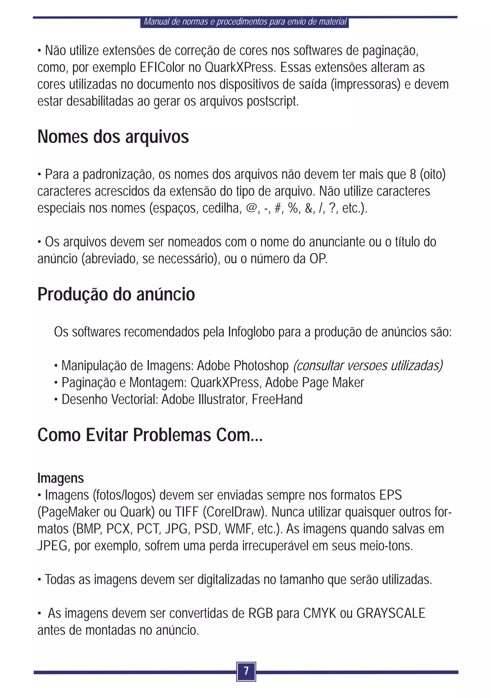 Manual de normas e procedimentos para envio de material


• Não utilize extensões de correção de cores nos softwares de paginação,
como, por exemplo EFIColor no QuarkXPress. Essas extensões alteram as
cores utilizadas no documento nos dispositivos de saída (impressoras) e devem
estar desabilitadas ao gerar os arquivos postscript.

Nomes dos arquivos
• Para a padronização, os nomes dos arquivos não devem ter mais que 8 (oito)
caracteres acrescidos da extensão do tipo de arquivo. Não utilize caracteres
especiais nos nomes (espaços, cedilha, @, -, #, %, &, /, ?, etc.).

• Os arquivos devem ser nomeados com o nome do anunciante ou o título do
anúncio (abreviado, se necessário), ou o número da OP.

Produção do anúncio
   Os softwares recomendados pela Infoglobo para a produção de anúncios são:

   • Manipulação de Imagens: Adobe Photoshop (consultar versoes utilizadas)
   • Paginação e Montagem: QuarkXPress, Adobe Page Maker
   • Desenho Vectorial: Adobe Illustrator, FreeHand

Como Evitar Problemas Com...

Imagens
• Imagens (fotos/logos) devem ser enviadas sempre nos formatos EPS
(PageMaker ou Quark) ou TIFF (CorelDraw). Nunca utilizar quaisquer outros for-
matos (BMP, PCX, PCT, JPG, PSD, WMF, etc.). As imagens quando salvas em
JPEG, por exemplo, sofrem uma perda irrecuperável em seus meio-tons.

• Todas as imagens devem ser digitalizadas no tamanho que serão utilizadas.

• As imagens devem ser convertidas de RGB para CMYK ou GRAYSCALE
antes de montadas no anúncio.

                                               7
 