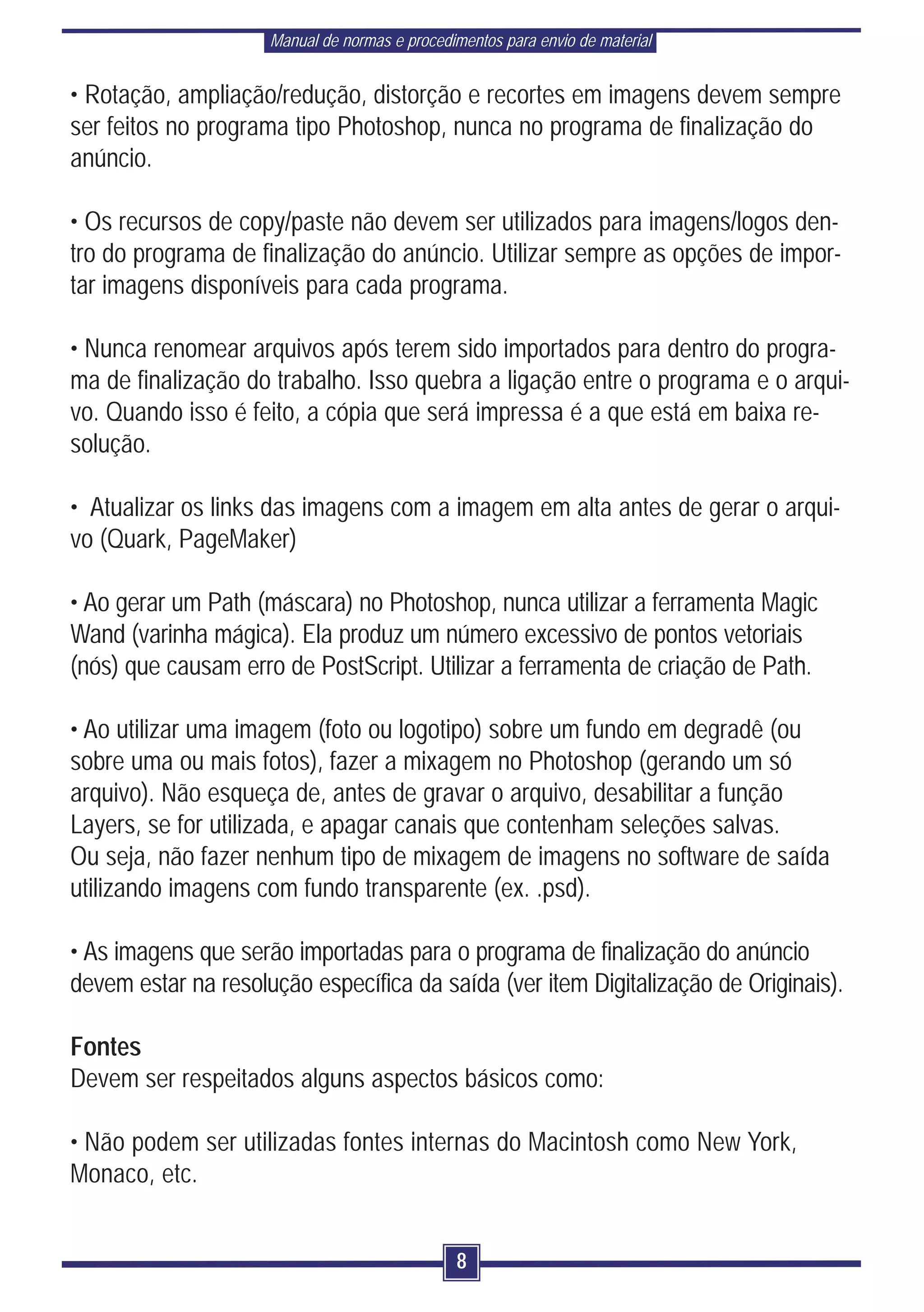Manual de normas e procedimentos para envio de material


• Rotação, ampliação/redução, distorção e recortes em imagens devem sempre
ser feitos no programa tipo Photoshop, nunca no programa de finalização do
anúncio.

• Os recursos de copy/paste não devem ser utilizados para imagens/logos den-
tro do programa de finalização do anúncio. Utilizar sempre as opções de impor-
tar imagens disponíveis para cada programa.

• Nunca renomear arquivos após terem sido importados para dentro do progra-
ma de finalização do trabalho. Isso quebra a ligação entre o programa e o arqui-
vo. Quando isso é feito, a cópia que será impressa é a que está em baixa re-
solução.

• Atualizar os links das imagens com a imagem em alta antes de gerar o arqui-
vo (Quark, PageMaker)

• Ao gerar um Path (máscara) no Photoshop, nunca utilizar a ferramenta Magic
Wand (varinha mágica). Ela produz um número excessivo de pontos vetoriais
(nós) que causam erro de PostScript. Utilizar a ferramenta de criação de Path.

• Ao utilizar uma imagem (foto ou logotipo) sobre um fundo em degradê (ou
sobre uma ou mais fotos), fazer a mixagem no Photoshop (gerando um só
arquivo). Não esqueça de, antes de gravar o arquivo, desabilitar a função
Layers, se for utilizada, e apagar canais que contenham seleções salvas.
Ou seja, não fazer nenhum tipo de mixagem de imagens no software de saída
utilizando imagens com fundo transparente (ex. .psd).

• As imagens que serão importadas para o programa de finalização do anúncio
devem estar na resolução específica da saída (ver item Digitalização de Originais).

Fontes
Devem ser respeitados alguns aspectos básicos como:

• Não podem ser utilizadas fontes internas do Macintosh como New York,
Monaco, etc.


                                               8
 