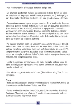 Manual de normas e procedimentos para envio de material


• Não recomendamos a utilização de fontes do tipo TTF.

• Os anúncios que tenham mais de 80 caracteres de texto devem ser feitos
em programas de paginação (QuarkXPress, PageMaker, etc.). Evitar progra-
mas de desenho (CorelDraw, Illustrator, etc.) para grandes massas de texto.

• Conversão em curva é, quase sempre, um risco. Essa técnica não deve ser
aplicada a grandes massas de texto. Ao fazer isso, em pequenas quantidades
(mais ou menos 100 caracteres), selecionar e agrupar o texto convertido.
Mesmo assim, esse recurso pode deformar o desenho da letra ou eliminar
detalhes em fontes abaixo de corpo 14. Em fontes caligráficas ou com carac-
teres muito rebuscados (que diferenciem muito de letras bastão), o risco de
perda de detalhes do caractere aumenta.

• No caso de anúncios feitos em Macintosh nunca utilizar as opções de bold,
itálico e bold itálico por atalho de teclado. Ao invés disso, utilizar o menu de
fontes e escolher a variação da fonte com o efeito desejado. No caso de PC,
sempre checar se as opções desejadas estão realmente instaladas. Muitas
vezes, por exemplo, o software "italiza" a fonte na tela, mas por esta não estar
instalada, não é impressa com o efeito.

• Limitar o número de transformações de texto. Exemplo: texto ao longo de
paths e alterações no typeface da fonte (como, condensed, bold, scale hori-
zontal e vertical, etc.).

• Não utilizar a opção de inclusão de fontes ("Embed fonts using True Doc) no
CorelDraw.

Cores
• Todas as cores usadas no anúncio devem obedecer à escala CMYK. Nunca uti-
lizar cores das escalas Pantone, TruMatch ou RGB.

• Para a escolha das cores do seu anúncio, usar como referência a "Escala de
Tonalidades" fornecida pela Infoglobo. O monitor do computador não pode ser
usado para escolha e aprovação de cor.


                                               9
 